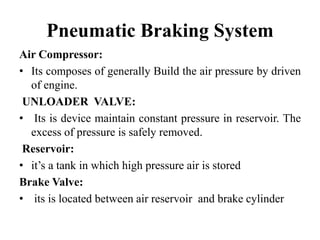 Pneumatic Braking System
Air Compressor:
• Its composes of generally Build the air pressure by driven
of engine.
UNLOADER VALVE:
• Its is device maintain constant pressure in reservoir. The
excess of pressure is safely removed.
Reservoir:
• it’s a tank in which high pressure air is stored
Brake Valve:
• its is located between air reservoir and brake cylinder
 