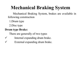 Mechanical Braking System
Mechanical Braking System, brakes are available in
following construction
1.Drum type
2.Disc type
Drum type Brake:
There are generally of two types
 Internal expanding drum brake.
 External expanding drum brake.
 