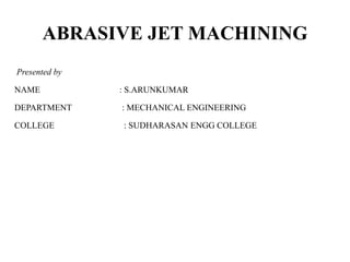 ABRASIVE JET MACHINING
Presented by
NAME : S.ARUNKUMAR
DEPARTMENT : MECHANICAL ENGINEERING
COLLEGE : SUDHARASAN ENGG COLLEGE
 