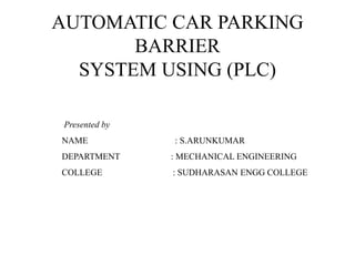 AUTOMATIC CAR PARKING
BARRIER
SYSTEM USING (PLC)
Presented by
NAME : S.ARUNKUMAR
DEPARTMENT : MECHANICAL ENGINEERING
COLLEGE : SUDHARASAN ENGG COLLEGE
 