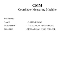 CMM
Coordinate-Measuring Machine
Presented by
NAME : S.ARUNKUMAR
DEPARTMENT : MECHANICAL ENGINEERING
COLLEGE : SUDHARASAN ENGG COLLEGE
 