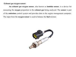 Exhaust gas oxygen sensor:
An exhaust gas oxygen sensor, also known as lambda sensor, is a device for
measuring the oxygen proportion in the exhaust gas being analyzed. The sensor is part
of the emissions control system and provides data to the engine management computer.
The input from the oxygen sensor is used to balance the fuel mixture.
 