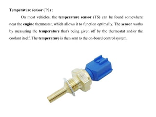 Temperature sensor (TS) :
On most vehicles, the temperature sensor (TS) can be found somewhere
near the engine thermostat, which allows it to function optimally. The sensor works
by measuring the temperature that's being given off by the thermostat and/or the
coolant itself. The temperature is then sent to the on-board control system.
 