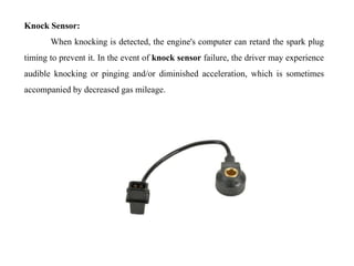 Knock Sensor:
When knocking is detected, the engine's computer can retard the spark plug
timing to prevent it. In the event of knock sensor failure, the driver may experience
audible knocking or pinging and/or diminished acceleration, which is sometimes
accompanied by decreased gas mileage.
 