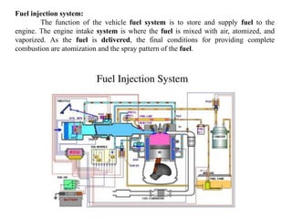 Fuel injection system:
The function of the vehicle fuel system is to store and supply fuel to the
engine. The engine intake system is where the fuel is mixed with air, atomized, and
vaporized. As the fuel is delivered, the final conditions for providing complete
combustion are atomization and the spray pattern of the fuel.
 