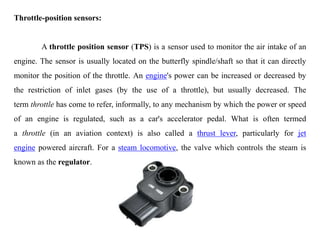 Throttle-position sensors:
A throttle position sensor (TPS) is a sensor used to monitor the air intake of an
engine. The sensor is usually located on the butterfly spindle/shaft so that it can directly
monitor the position of the throttle. An engine's power can be increased or decreased by
the restriction of inlet gases (by the use of a throttle), but usually decreased. The
term throttle has come to refer, informally, to any mechanism by which the power or speed
of an engine is regulated, such as a car's accelerator pedal. What is often termed
a throttle (in an aviation context) is also called a thrust lever, particularly for jet
engine powered aircraft. For a steam locomotive, the valve which controls the steam is
known as the regulator.
 
