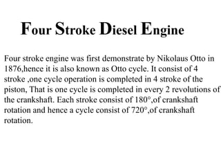 Four Stroke Diesel Engine
Four stroke engine was first demonstrate by Nikolaus Otto in
1876,hence it is also known as Otto cycle. It consist of 4
stroke ,one cycle operation is completed in 4 stroke of the
piston, That is one cycle is completed in every 2 revolutions of
the crankshaft. Each stroke consist of 180°,of crankshaft
rotation and hence a cycle consist of 720°,of crankshaft
rotation.
 