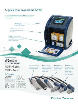 i-Tech ink system delivering
the lowest makeup usage on
the market
i-Tech ink system delivers
service free coding – just change
consumables and the printer will
keep on performing
QuickStep Easiest and most
intuitive user interface
A quick tour around the A420i
Our unique intelligentTechnology system, i-Tech, helps your production
lines lower maintenance, lower costs and be more efficient with your
coding requirements.
SureStart print
heads give market
leading start / stop
performance with
a wide range of
options to fit in
your tight spaces
DuoTM
print head
delivers market leading
speed and quality for
twin line and up to 8
lines of code
Heavy Duty IP65 print
head cover gives the
ultimate protection
PinpointTM
print
head delivers high
definition micro-
print capability
PinpointTM
samples
DuoTM
samples
 