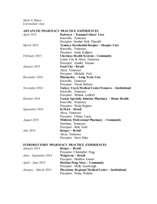 Mark A. Major
Curriculum vitae
ADVANCED PHARMACY PRACTICE EXPERIENCES
April 2015 Parkwest – Trauma/Critical Care
Knoxville, Tennessee
Preceptor: Heather Holt, PharmD
March 2015 Tennova Residential Hospice – Hospice Care
Knoxville, Tennessee
Preceptor: Justin Kullgren
February 2015 Cherokee Health Systems – Community
Lenoir City & Alcoa, Tennessee
Preceptor: Jennifer Nieman
January 2015 Food City - Retail
Alcoa, Tennessee
Preceptor: Michelle Peck
December 2014 Pharmerica – Long Term Care
Knoxville, Tennessee
Preceptor: Nicole Roberts
November 2014 Turkey Creek Medical Center/Tennova – Institutional
Knoxville, Tennessee
Preceptor: Melanie Ledford
October 2014 Coram Specialty Infusion Pharmacy – Home Health
Knoxville, Tennessee
Preceptor: Wade Register
September 2014 K-Mart – Retail
Alcoa, Tennessee
Preceptor: Christy Lucas
August 2014 Midtown Professional Pharmacy – Community
Harriman, Tennessee
Preceptor: Beth Todd
July 2014 Kroger – Retail
Alcoa, Tennessee
Preceptor: Steve Duke
INTRODUCTORY PHARMACY PRACTICE EXPERIENCES
January 2014 Kroger – Retail
Preceptor: Christopher Pegg
June – September 2013 Walgreens – Retail
Preceptor: Matthew Garner
April – June 2013 Hoskins Drug Store – Community
Preceptor: Molly Scarbrough
January – March 2013 Physicians Regional Medical Center – Institutional
Preceptor: Penny Watkins
 