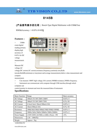 8145B
(产品型号展示优化词：Bench-Type Digital Multimeter with USB&True
RMS&Accuracy: +-0.03% 8145B)
Features：
> 33000-
count digital
reading primary
display,high
accuracy of
0.03% for DC
voltage
measurement.
>
Measure:DC
voltage,AC
voltage,DC current,AC current,resistance,frequency,continuity test,diode
test,decibel(dB),minimum or maximum and average measurement,relative value measurement and
compare
measurement.
> Can measure 1000V high voltage,10A current,100MΩ resistance,30MHz frequency.
> Instrument can communicate with computer through USB interface,through which
computer can
control,monitor in strument and store the measured data of instrument.
Specifications:
Basic Function Range Basic accuracy
DC Voltage 300mV/3V/30V/300V/1000V 0.03%+5
AC Voltage 300mV/3V/30V/300V/750V 0.5%+50
DC Current 0.3mA/3mA /30mA/300mA/10A 0.05%+3
AC Current 30mA/300mA/10A 0.5%+30
Resistance 300Ω/3kΩ/30kΩ/300kΩ/3MΩ/30MΩ/100MΩ 0.05%+3
Frequency 300Hz/3kHz/30kHz/300kHz/3MHz/20MHz 0.03%+2
Power Supply (110V/220V) AC50Hz or 60Hz ,Power : 5W ±5%
Dimensions (-20 ~ 1000)℃a
Weight Approx : 2kg
CONTINUTY
www.ttbvision.com
 