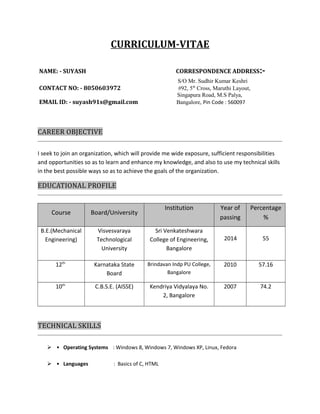 CURRICULUM-VITAE 
NAME: - SUYASH CORRESPONDENCE ADDRESS:- 
S/O Mr. Sudhir Kumar Keshri 
CONTACT NO: - 8050603972 #92, 5th Cross, Maruthi Layout, 
Singapura Road, M.S Palya, 
EMAIL ID: - suyash91s@gmail.com Bangalore, Pin Code : 560097 
CAREER OBJECTIVE 
I seek to join an organization, which will provide me wide exposure, sufficient responsibilities 
and opportunities so as to learn and enhance my knowledge, and also to use my technical skills 
in the best possible ways so as to achieve the goals of the organization. 
EDUCATIONAL PROFILE 
Course Board/University 
Institution Year of 
passing 
Percentage 
% 
B.E.(Mechanical 
Engineering) 
Visvesvaraya 
Technological 
University 
Sri Venkateshwara 
College of Engineering, 
Bangalore 
2014 55 
12th Karnataka State 
Board 
Brindavan Indp PU College, 
Bangalore 
2010 57.16 
10th C.B.S.E. (AISSE) Kendriya Vidyalaya No. 
2, Bangalore 
2007 74.2 
TECHNICAL SKILLS 
 • Operating Systems : Windows 8, Windows 7, Windows XP, Linux, Fedora 
 • Languages : Basics of C, HTML 
 