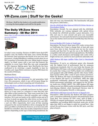 March 8th, 2011                                                                                                        Published by: VR-Zone




VR-Zone.com | Stuff for the Geeks!
                                                                          data rate may vary dramatically. The benchmarks will paint
  VR-Zone | Stuff for the Geeks is a bi-weekly publication                this picture a little better...
  covering the latest gadgets and stuff for the geeks.
                                                                          Lite-On eNAU608 Slim External DVD/CD Writer Review at
                                                                          Overclockers Online
The Daily VR-Zone News                                                    Description: Overall, I’m very pleased with the eNAU608.
                                                                          With netbooks not coming equipped with optical drives
Summary - 08 Mar 2011                                                     by default the eNAU608 provides a great alternative. It is
Source: http://vr-zone.com/articles/the-daily-vr-zone-news-summary--08-   slim and easy to carry around and gives you reasonable
mar-2011/11518.html                                                       performance. It is not nearly the fastest or most advanced drive
March 8th, 2011                                                           out on the market, but if you don’t need Blu-Ray than this has
                                                                          it all.
                                                                          Evercool Buffalo CPU Cooler @ TestFreaks
                                                                          Description: We haven’t done many CPU cooler reviews here
                                                                          on TestFreaks, but I hope to change that, at least add some
                                                                          more from time to time. Evercool sent me two for review
                                                                          recently and that first I’ve got for you is the Buffalo that’s
In today's news roundup: Reviews of AMD's latest dual-GPU                 compatible with LGA1156 and LGA1136 platforms. The Buffalo
graphics card, the Radeon HD 6990, have started flooding                  is a rather small aluminum and heatpipe style cooler with a
the Internet; Intel announces the launch of its new Core vPro             bright red fan on it, and for its size it performs admirably well.
processors; a leaked Blackberry roadmap reveals plans for an
                                                                          AMD Radeon HD 6990 Antilles Video Card @ Benchmark
OS 7 sometime in November this year; Adobe hopes to bypass
                                                                          Reviews
Apple's 'no Flash' stance with a new tool that features the
                                                                          Description: If you're an enthusiast gamer who demands
capability to covert basic Flash files into code recognizable
                                                                          only the highest level of performance that far surpasses
by iOS; Japanese fighting game ?gon Mus?kyoku has been
                                                                          mainstream standards, then it's your lucky day because the
confirmed to be receiving a sequel, hopefully in time for
                                                                          AMD Radeon HD 6990, code named Antilles, was designed to
Comiket, and Angry Birds continues to top the PSN charts for
                                                                          do exactly that. Using a new VLIW4 shader core architecture
the month of February.
                                                                          and equipped with 4GB GDDR5 256-bit video frame buffer,
Hardware News:                                                            dual Cayman GPUs offer a total of 3072 stream processors.
Intel launches Core vPro processors                                       While the Radeon HD 6990 accomplishes the performance
Description: Intel has announced its 2nd generation Intel                 of two Radeon HD 6970's in CrossFireX, AMD also adds
Core vPro processors, which it says will do great things for              accelerated multimedia playback and transcoding, AMD
technologies such as cloud computing and virtualisation.                  HD3D stereoscopic technology, and support for the 3D Blu-
                                                                          ray multi-view CODEC (MVC). The AMD Radeon HD 6990
Plextor M2 Series 128GB SATA 6Gbps Marvell SSD Review @                   utilizes several new MSAA modes including Enhanced Quality
Legit Reviews                                                             Anti-Aliasing (EQAA), which Benchmark Reviews tests in
Description: Plextor is probably best known for their optical             some of the most popular DirectX-11 video games.
drives so it may come as a surprise to some that they also
offer SSDs in their product line. Their most recent line is the           AMD Radeon HD 6990 Launch Preview @ Rage3D.com
M2 series which features a Marvell controller and a 6Gbps                 Description: AMD launches the Radeon HD 6990 graphics
interface. We've got our hands on the 128GB version and we'll             card, a monstrous behemoth of power and performance from
see how it stacks up against the other drives we have tested.             Team Red. Two Cayman XT GPU cores, 4GB of RAM, 5
At first blush, the specifications for read and write, 420 MB/            TFLOPs of compute performance, out-of-the box Eyefinity 5
s and 210 MB/s respectively, don't seem all that amazing                  capabilities and stonking BIOS Overclock mode give all the
compared to the newest SandForce drives emerging that hit                 signs that AMD is not happy to settle for second best - they
above 500 MB/s on both fronts. However, as we have seen with              earned the performance crown with the HD 5970, and they
SandForce controllers, they rely on data compression to boost             plan to keep it.
speed so depending on the type of data being transferred, the




                                                                                                                                          1
 