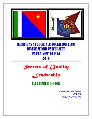 MILNE BAY STUDENTS ASSOCIATION CLUB
DIVINE WORD UNIVERSITY
PAPUA NEW GUINEA
2016
Secrets of Quality
Leadership
CLUB LEADERS E-BOOK
Compiled by Clyde Toboeta
EH2 2016
MBSA Liturgy Rep
 