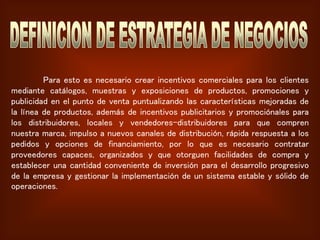 Para esto es necesario crear incentivos comerciales para los clientes
mediante catálogos, muestras y exposiciones de productos, promociones y
publicidad en el punto de venta puntualizando las características mejoradas de
la línea de productos, además de incentivos publicitarios y promociónales para
los distribuidores, locales y vendedores-distribuidores para que compren
nuestra marca, impulso a nuevos canales de distribución, rápida respuesta a los
pedidos y opciones de financiamiento, por lo que es necesario contratar
proveedores capaces, organizados y que otorguen facilidades de compra y
establecer una cantidad conveniente de inversión para el desarrollo progresivo
de la empresa y gestionar la implementación de un sistema estable y sólido de
operaciones.
 