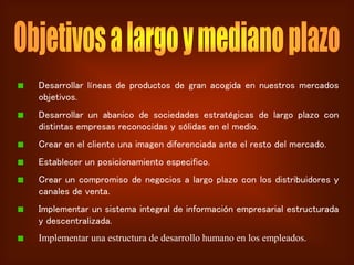 Desarrollar líneas de productos de gran acogida en nuestros mercados
objetivos.
Desarrollar un abanico de sociedades estratégicas de largo plazo con
distintas empresas reconocidas y sólidas en el medio.
Crear en el cliente una imagen diferenciada ante el resto del mercado.
Establecer un posicionamiento especifico.
Crear un compromiso de negocios a largo plazo con los distribuidores y
canales de venta.
Implementar un sistema integral de información empresarial estructurada
y descentralizada.
Implementar una estructura de desarrollo humano en los empleados.
 