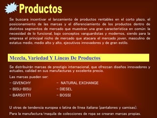 Se buscara incentivar el lanzamiento de productos rentables en el corto plazo, el
posicionamiento de las marcas y el diferenciamiento de los productos dentro de
distintos segmentos de mercado que muestran una gran característica en común: la
necesidad de lo funcional, bajo conceptos vanguardistas y modernos, siendo para la
empresa el principal nicho de mercado que atacara el mercado joven, masculino de
estatus medio, medio alto y alto, ejecutivos innovadores y de gran estilo.
Mezcla, Variedad Y Líneas De Productos
Se distribuirán marcas de prestigio internacional, que ofrezcan diseños innovadores y
actuales, calidad en sus manufacturas y excelente precio.
Las marcas pueden ser:
- GIVENCHY - NATURAL EXCHANGE
- BISU-BISU – DIESEL
- BARSOTTI - BOSSI
U otras de tendencia europea o latina de línea italiana (pantalones y camisas).
Para la manufactura/maquila de colecciones de ropa se crearan marcas propias.
 