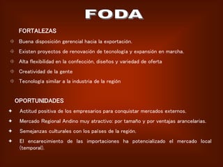 FORTALEZAS
 Buena disposición gerencial hacia la exportación.
 Existen proyectos de renovación de tecnología y expansión en marcha.
 Alta flexibilidad en la confección, diseños y variedad de oferta
 Creatividad de la gente
 Tecnología similar a la industria de la región
OPORTUNIDADES
 Actitud positiva de los empresarios para conquistar mercados externos.
 Mercado Regional Andino muy atractivo: por tamaño y por ventajas arancelarias.
 Semejanzas culturales con los países de la región.
 El encarecimiento de las importaciones ha potencializado el mercado local
(temporal).
 