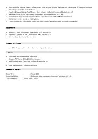 • Responsible for In-House Network Infrastructure, Data Backups, Routers, Switches and maintenance of Computer Hardware,
Networking & Installation of GIS Software.
• Installing & troubleshooting of Mail Server & Client Software like Outlook Express, MS Outlook, and LAN.
• Managing Internet & Proxy Configuration and uploading & downloading data of FTP site.
• Interacting with the customers, undertaking follow - up of the vendors in ISP and AMC’s related issues.
• Maintaining inventory records on monthly basis.
• Providing the security (from Viruses, Trojans, Warm, etc.) to client & servers by using different antivirus & tools.
EDUCATION
• B.Tech (ECE) from JNT University, Hyderabad in 2010. Secured 72%.
• Diploma (ECE) from S.B.T.E & T, Hyderabad in 2007. Secured 77 %.
• SSC from State Board of A.P .Secured 85 %.
COURSE ATTENDED
• CCNA Professional Course from Zoom Technologies, Hyderabad.
IT SKILLS
• Proficient in MS Office & Internet Applications.
• Windows 7 XP, Server 2003, 2008.Administration.
• Ms Office excel, word, PowerPoint, Hardware & networking etc.
• Good at Presentation & Communication skills.
PERSONAL DETAILS
Date of Birth : 10
th
Oct, 1988.
Residential Address : 2-40, Budugu Bazar, Aswapuram, Khammam, Telangana, 507116.
Languages Known : English, Hindi & Telugu.
 