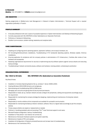 B PRAKASH
Mobile: +91- 9701988751 ~ E-Mail:prakash.biroju@gmail.com
JOB OBJECTIVE
Seeking assignments in Middle/Junior level Management in Network & System Administration / Technical Support with a reputed
organisation preferably in IT sector.
PROFILE SUMMARY
• A focused professional with over 2 years of successful experience in System Administration and Desktop & Networking Support.
• Currently associated with HCL INFOTECH Limited, Hyderabad as an Associate (Technical).
• Proficiency in Hardware & Networking.
• Excellent communication, problem solving, leadership and analytical skills.
CORE COMPETENCIES
• Installing and configuring server operating systems, application software, anti-viruses & hardware, etc.
• PC Formatting,Partitions,Drivers installations, Troubleshooting of PC hardware& Operating systems, Windows Update, Antivirus
installations.
• Ensuring application & compliance with the company policies in administration of IT infrastructure / facilities after review of new
hardware and accessories
• Assessing organisational requirements for security & implementing security software systems against various attacks and executing
backup strategy
• Troubleshooting of network connectivity issues, software and hardware, tracking problem, scheduling & coordination
ORGANISATIONAL EXPERIENCE
Mar ‘2014 to till date HCL INFOTECH LTD, Hyderabad as Associate (Technical)
Key Result Areas:
• Installation of windows Operating Systems like xp, windows 7, Server 2008 & 2003.
• Creating Windows 2003/2008 domains and workgroups.
• Administrating and troubleshooting 2003 & 2008 server .
• Managing user accounts and giving share & security level permissions.
• Responsible to install, set up, maintain network and also configure the peripherals, cabling and equipments accordingly as per
the requirement.
• Responsible for maintaining the company strategy like designing, implementing and maintenance of enterprise network
components.
• Responsible to monitor whether all the components are available for successful communication.
• Responsible for maintaining the Backup network, hardware, software, files on a regular basis accordingly as per the company
policies.
• Timely analyze whether any repairs or replacements is needed.
• Proficient in handling escalated calls and providing 1
st
& 2
nd
Level Technical support to end users.
• Microsoft Outlook configuration, backup, troubleshooting.
• Installation of Tata photon+ and reliance net connect etc.
• Maintenance of Computer Hardware systems and system assembly.
• Maintenance of assets of PC’s and Laptops.
• Installation & Configuration of Network printers& Scanners and its basic level of troubleshooting.
• Maintenance of all inventories of PC’s.
 