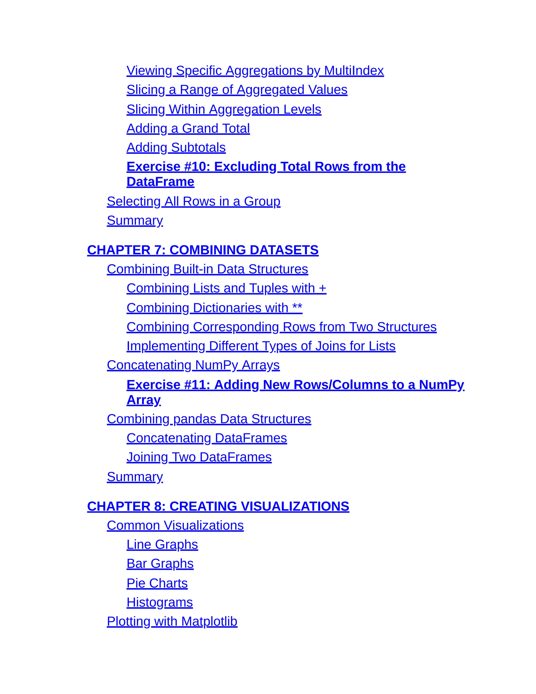 Viewing Specific Aggregations by MultiIndex
Slicing a Range of Aggregated Values
Slicing Within Aggregation Levels
Adding a Grand Total
Adding Subtotals
Exercise #10: Excluding Total Rows from the
DataFrame
Selecting All Rows in a Group
Summary
CHAPTER 7: COMBINING DATASETS
Combining Built-in Data Structures
Combining Lists and Tuples with +
Combining Dictionaries with **
Combining Corresponding Rows from Two Structures
Implementing Different Types of Joins for Lists
Concatenating NumPy Arrays
Exercise #11: Adding New Rows/Columns to a NumPy
Array
Combining pandas Data Structures
Concatenating DataFrames
Joining Two DataFrames
Summary
CHAPTER 8: CREATING VISUALIZATIONS
Common Visualizations
Line Graphs
Bar Graphs
Pie Charts
Histograms
Plotting with Matplotlib
 
