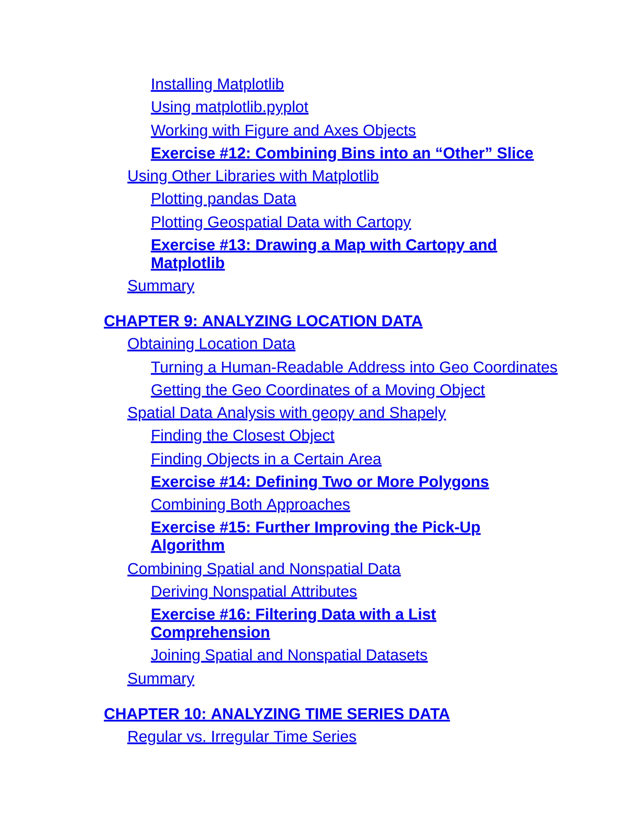 Installing Matplotlib
Using matplotlib.pyplot
Working with Figure and Axes Objects
Exercise #12: Combining Bins into an “Other” Slice
Using Other Libraries with Matplotlib
Plotting pandas Data
Plotting Geospatial Data with Cartopy
Exercise #13: Drawing a Map with Cartopy and
Matplotlib
Summary
CHAPTER 9: ANALYZING LOCATION DATA
Obtaining Location Data
Turning a Human-Readable Address into Geo Coordinates
Getting the Geo Coordinates of a Moving Object
Spatial Data Analysis with geopy and Shapely
Finding the Closest Object
Finding Objects in a Certain Area
Exercise #14: Defining Two or More Polygons
Combining Both Approaches
Exercise #15: Further Improving the Pick-Up
Algorithm
Combining Spatial and Nonspatial Data
Deriving Nonspatial Attributes
Exercise #16: Filtering Data with a List
Comprehension
Joining Spatial and Nonspatial Datasets
Summary
CHAPTER 10: ANALYZING TIME SERIES DATA
Regular vs. Irregular Time Series
 