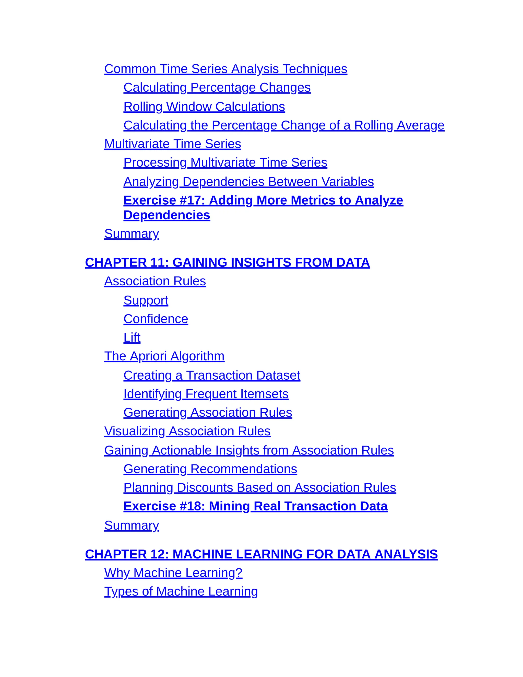 Common Time Series Analysis Techniques
Calculating Percentage Changes
Rolling Window Calculations
Calculating the Percentage Change of a Rolling Average
Multivariate Time Series
Processing Multivariate Time Series
Analyzing Dependencies Between Variables
Exercise #17: Adding More Metrics to Analyze
Dependencies
Summary
CHAPTER 11: GAINING INSIGHTS FROM DATA
Association Rules
Support
Confidence
Lift
The Apriori Algorithm
Creating a Transaction Dataset
Identifying Frequent Itemsets
Generating Association Rules
Visualizing Association Rules
Gaining Actionable Insights from Association Rules
Generating Recommendations
Planning Discounts Based on Association Rules
Exercise #18: Mining Real Transaction Data
Summary
CHAPTER 12: MACHINE LEARNING FOR DATA ANALYSIS
Why Machine Learning?
Types of Machine Learning
 