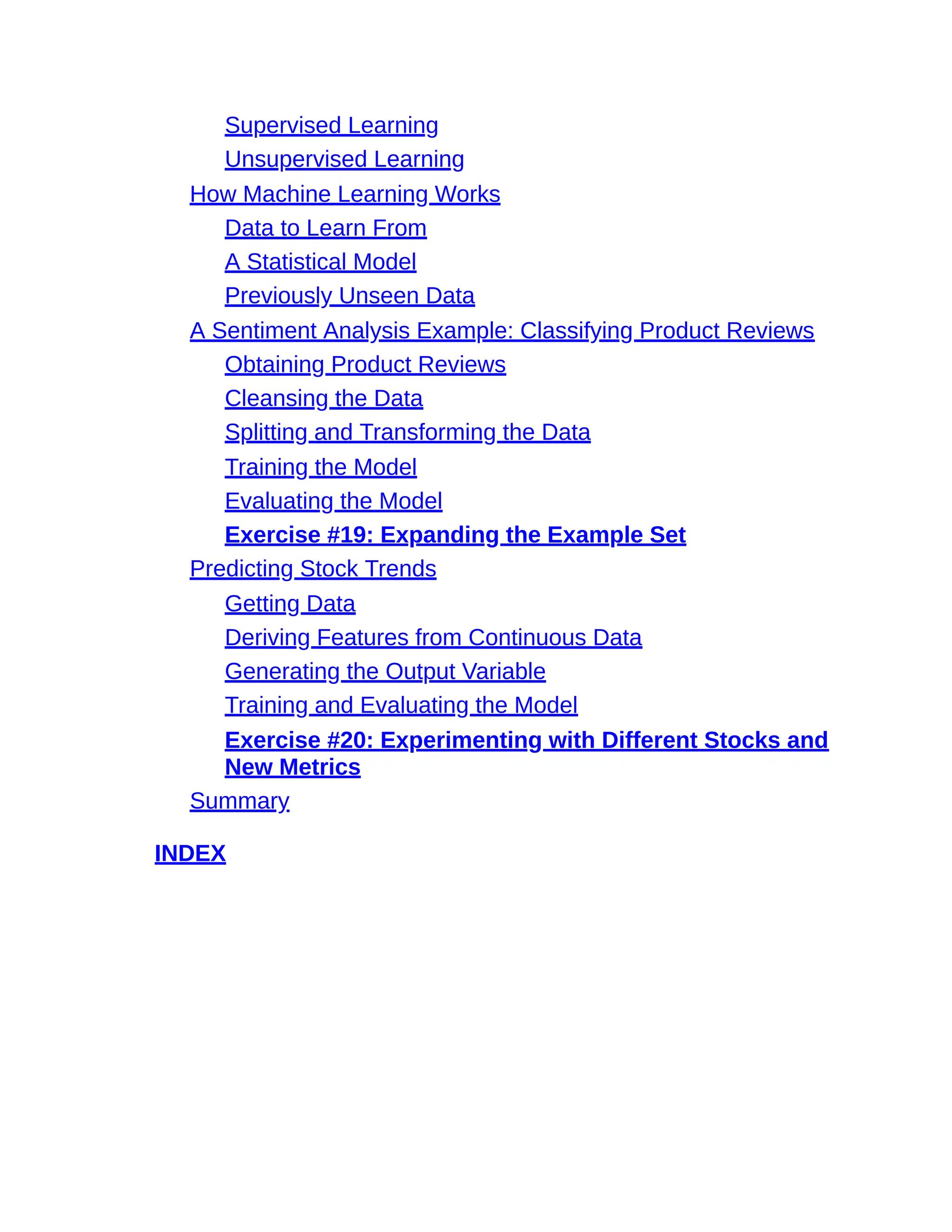 Supervised Learning
Unsupervised Learning
How Machine Learning Works
Data to Learn From
A Statistical Model
Previously Unseen Data
A Sentiment Analysis Example: Classifying Product Reviews
Obtaining Product Reviews
Cleansing the Data
Splitting and Transforming the Data
Training the Model
Evaluating the Model
Exercise #19: Expanding the Example Set
Predicting Stock Trends
Getting Data
Deriving Features from Continuous Data
Generating the Output Variable
Training and Evaluating the Model
Exercise #20: Experimenting with Different Stocks and
New Metrics
Summary
INDEX
 