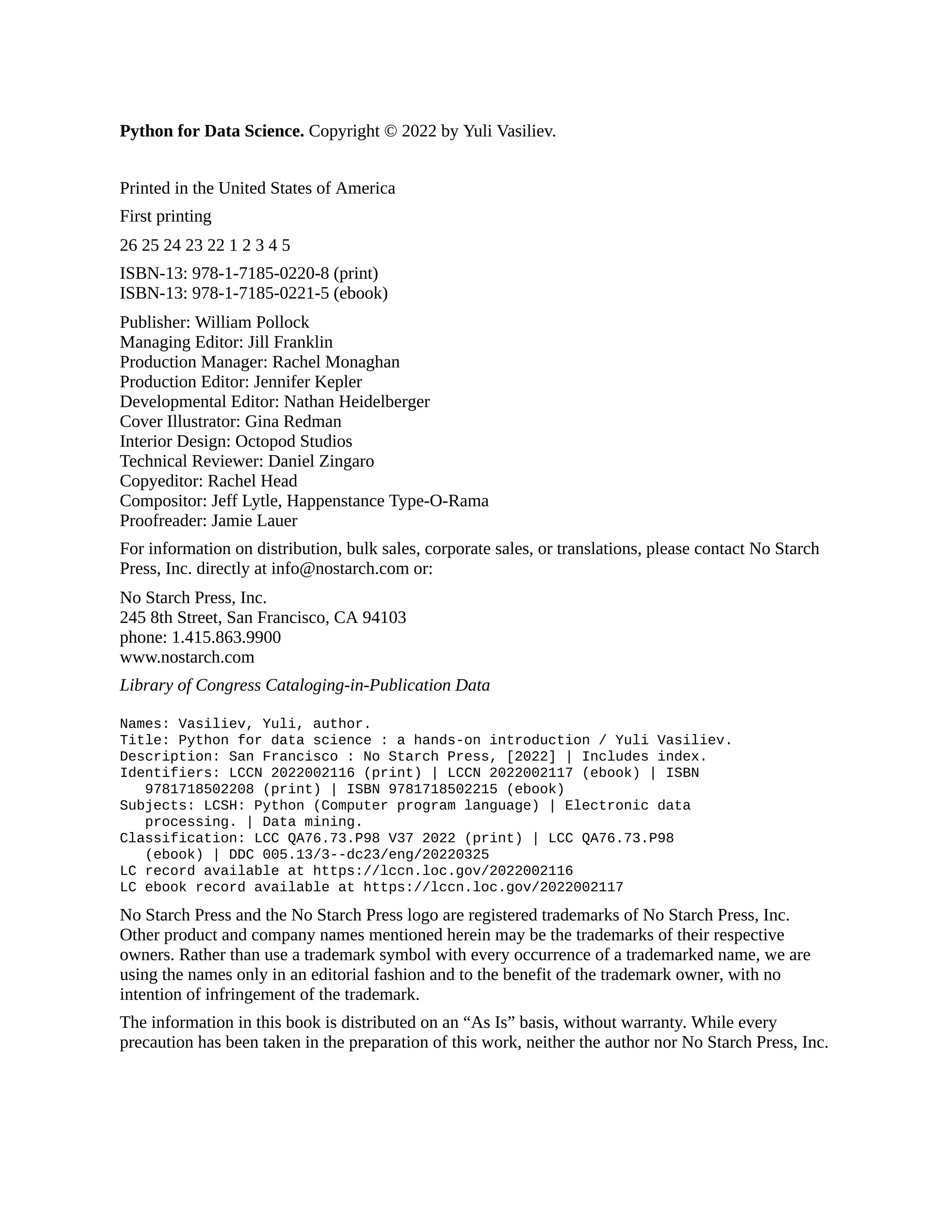Python for Data Science. Copyright © 2022 by Yuli Vasiliev.
Printed in the United States of America
First printing
26 25 24 23 22 1 2 3 4 5
ISBN-13: 978-1-7185-0220-8 (print)
ISBN-13: 978-1-7185-0221-5 (ebook)
Publisher: William Pollock
Managing Editor: Jill Franklin
Production Manager: Rachel Monaghan
Production Editor: Jennifer Kepler
Developmental Editor: Nathan Heidelberger
Cover Illustrator: Gina Redman
Interior Design: Octopod Studios
Technical Reviewer: Daniel Zingaro
Copyeditor: Rachel Head
Compositor: Jeff Lytle, Happenstance Type-O-Rama
Proofreader: Jamie Lauer
For information on distribution, bulk sales, corporate sales, or translations, please contact No Starch
Press, Inc. directly at info@nostarch.com or:
No Starch Press, Inc.
245 8th Street, San Francisco, CA 94103
phone: 1.415.863.9900
www.nostarch.com
Library of Congress Cataloging-in-Publication Data
Names: Vasiliev, Yuli, author.
Title: Python for data science : a hands-on introduction / Yuli Vasiliev.
Description: San Francisco : No Starch Press, [2022] | Includes index.
Identifiers: LCCN 2022002116 (print) | LCCN 2022002117 (ebook) | ISBN
9781718502208 (print) | ISBN 9781718502215 (ebook)
Subjects: LCSH: Python (Computer program language) | Electronic data
processing. | Data mining.
Classification: LCC QA76.73.P98 V37 2022 (print) | LCC QA76.73.P98
(ebook) | DDC 005.13/3--dc23/eng/20220325
LC record available at https://lccn.loc.gov/2022002116
LC ebook record available at https://lccn.loc.gov/2022002117
No Starch Press and the No Starch Press logo are registered trademarks of No Starch Press, Inc.
Other product and company names mentioned herein may be the trademarks of their respective
owners. Rather than use a trademark symbol with every occurrence of a trademarked name, we are
using the names only in an editorial fashion and to the benefit of the trademark owner, with no
intention of infringement of the trademark.
The information in this book is distributed on an “As Is” basis, without warranty. While every
precaution has been taken in the preparation of this work, neither the author nor No Starch Press, Inc.
 