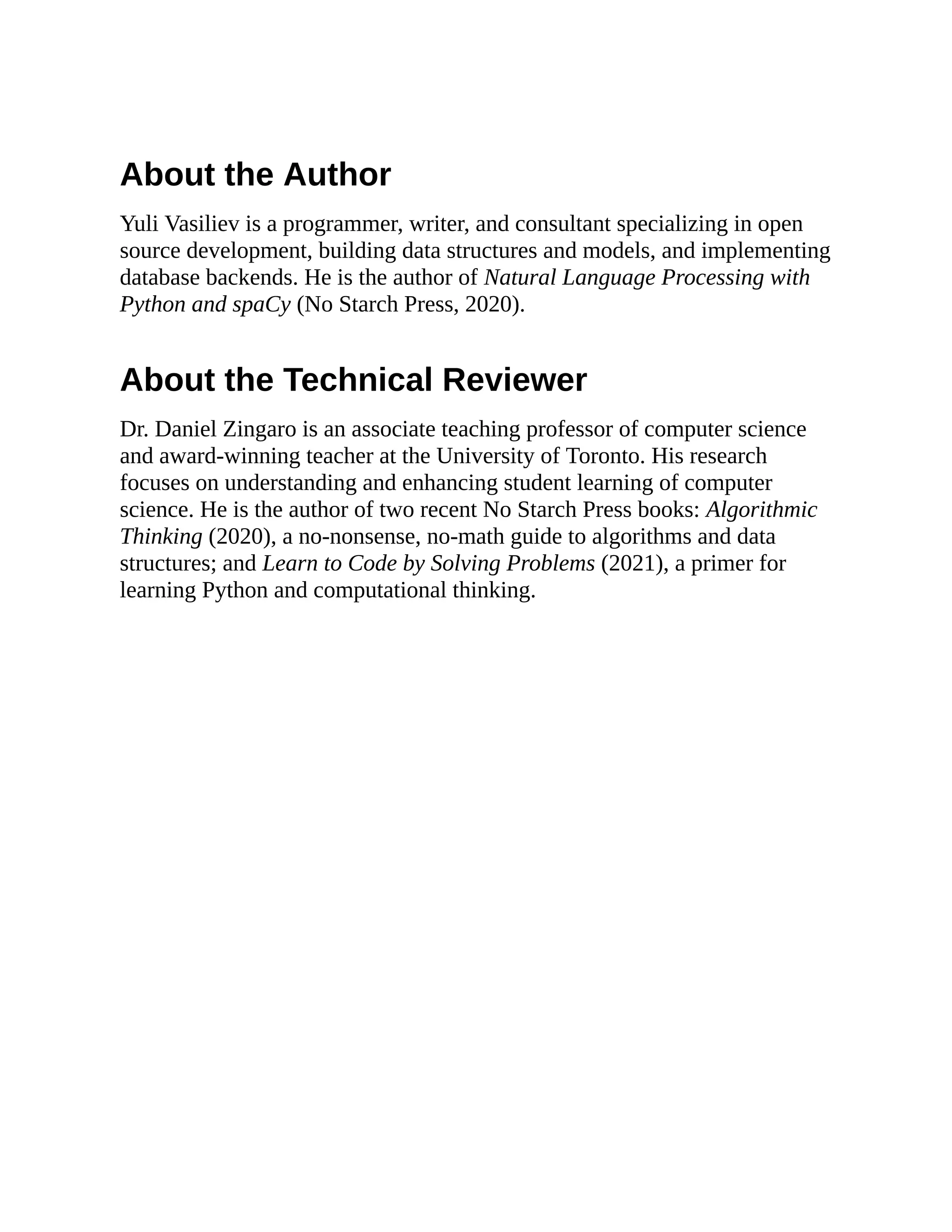 About the Author
Yuli Vasiliev is a programmer, writer, and consultant specializing in open
source development, building data structures and models, and implementing
database backends. He is the author of Natural Language Processing with
Python and spaCy (No Starch Press, 2020).
About the Technical Reviewer
Dr. Daniel Zingaro is an associate teaching professor of computer science
and award-winning teacher at the University of Toronto. His research
focuses on understanding and enhancing student learning of computer
science. He is the author of two recent No Starch Press books: Algorithmic
Thinking (2020), a no-nonsense, no-math guide to algorithms and data
structures; and Learn to Code by Solving Problems (2021), a primer for
learning Python and computational thinking.
 