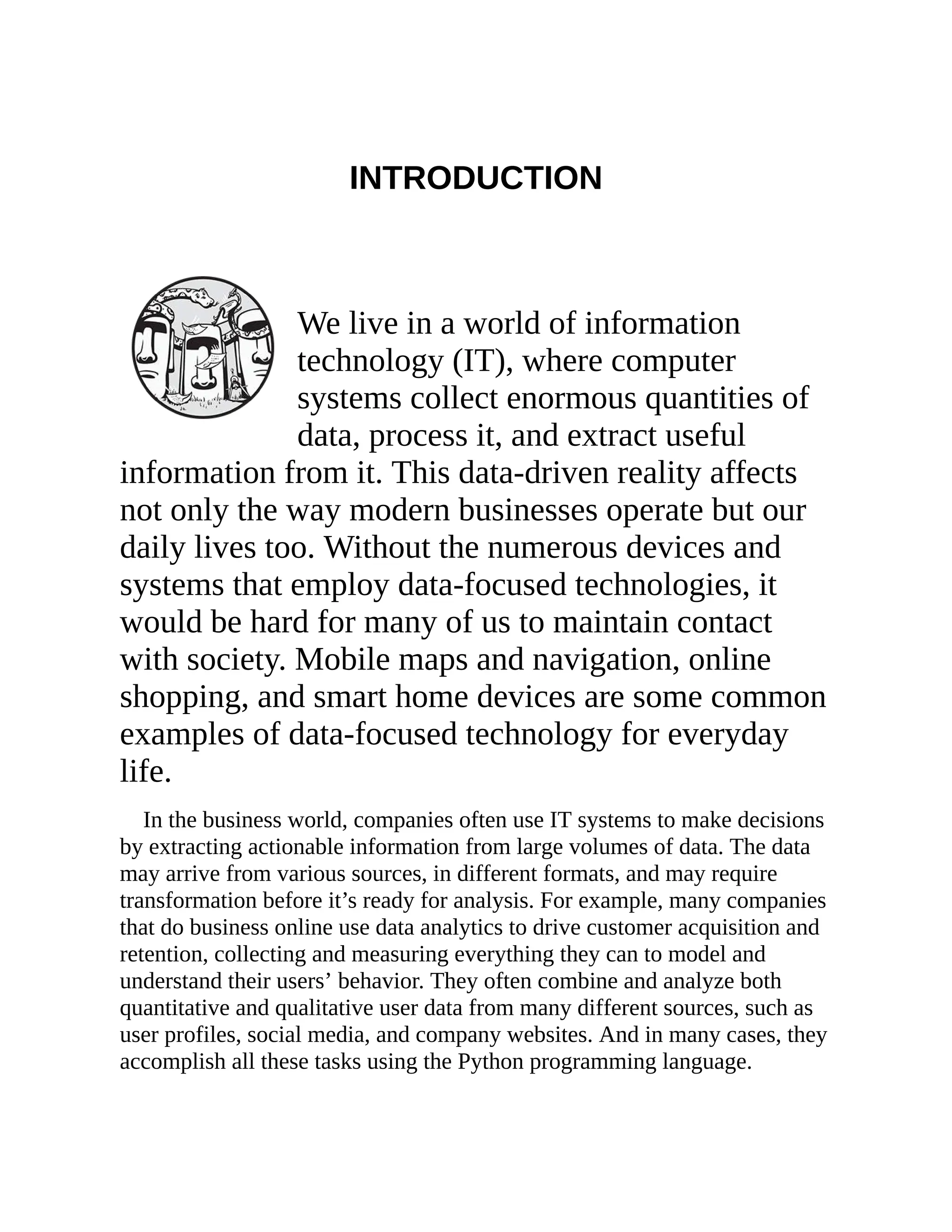 INTRODUCTION
We live in a world of information
technology (IT), where computer
systems collect enormous quantities of
data, process it, and extract useful
information from it. This data-driven reality affects
not only the way modern businesses operate but our
daily lives too. Without the numerous devices and
systems that employ data-focused technologies, it
would be hard for many of us to maintain contact
with society. Mobile maps and navigation, online
shopping, and smart home devices are some common
examples of data-focused technology for everyday
life.
In the business world, companies often use IT systems to make decisions
by extracting actionable information from large volumes of data. The data
may arrive from various sources, in different formats, and may require
transformation before it’s ready for analysis. For example, many companies
that do business online use data analytics to drive customer acquisition and
retention, collecting and measuring everything they can to model and
understand their users’ behavior. They often combine and analyze both
quantitative and qualitative user data from many different sources, such as
user profiles, social media, and company websites. And in many cases, they
accomplish all these tasks using the Python programming language.
 