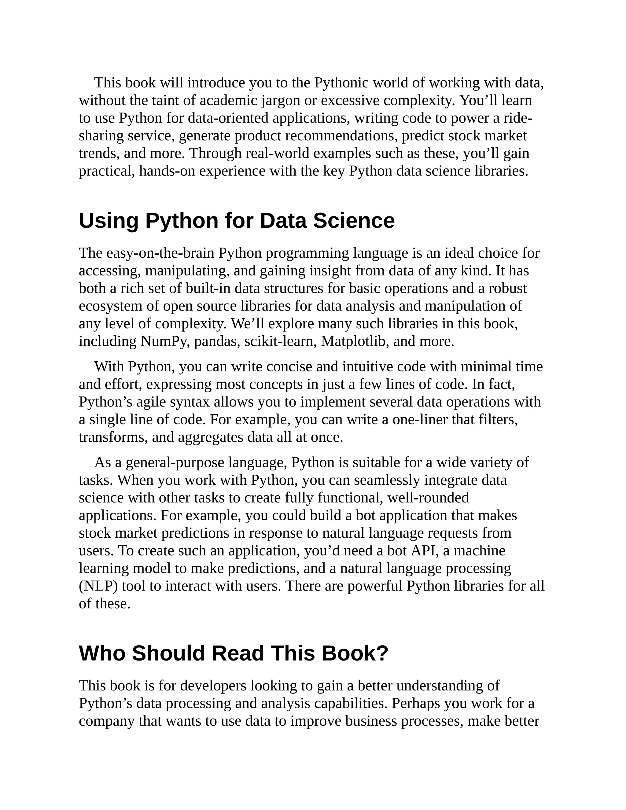 This book will introduce you to the Pythonic world of working with data,
without the taint of academic jargon or excessive complexity. You’ll learn
to use Python for data-oriented applications, writing code to power a ride-
sharing service, generate product recommendations, predict stock market
trends, and more. Through real-world examples such as these, you’ll gain
practical, hands-on experience with the key Python data science libraries.
Using Python for Data Science
The easy-on-the-brain Python programming language is an ideal choice for
accessing, manipulating, and gaining insight from data of any kind. It has
both a rich set of built-in data structures for basic operations and a robust
ecosystem of open source libraries for data analysis and manipulation of
any level of complexity. We’ll explore many such libraries in this book,
including NumPy, pandas, scikit-learn, Matplotlib, and more.
With Python, you can write concise and intuitive code with minimal time
and effort, expressing most concepts in just a few lines of code. In fact,
Python’s agile syntax allows you to implement several data operations with
a single line of code. For example, you can write a one-liner that filters,
transforms, and aggregates data all at once.
As a general-purpose language, Python is suitable for a wide variety of
tasks. When you work with Python, you can seamlessly integrate data
science with other tasks to create fully functional, well-rounded
applications. For example, you could build a bot application that makes
stock market predictions in response to natural language requests from
users. To create such an application, you’d need a bot API, a machine
learning model to make predictions, and a natural language processing
(NLP) tool to interact with users. There are powerful Python libraries for all
of these.
Who Should Read This Book?
This book is for developers looking to gain a better understanding of
Python’s data processing and analysis capabilities. Perhaps you work for a
company that wants to use data to improve business processes, make better
 