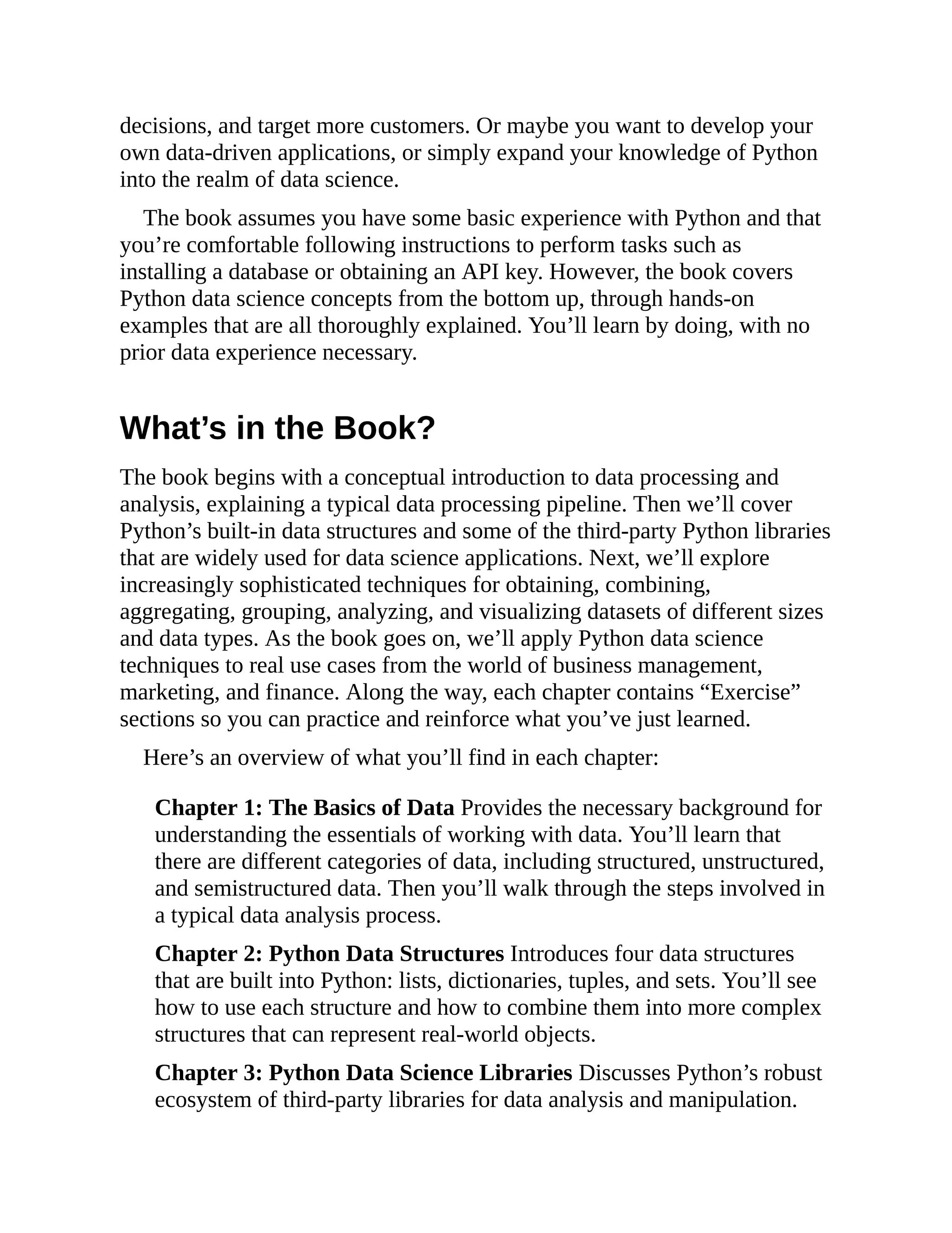 decisions, and target more customers. Or maybe you want to develop your
own data-driven applications, or simply expand your knowledge of Python
into the realm of data science.
The book assumes you have some basic experience with Python and that
you’re comfortable following instructions to perform tasks such as
installing a database or obtaining an API key. However, the book covers
Python data science concepts from the bottom up, through hands-on
examples that are all thoroughly explained. You’ll learn by doing, with no
prior data experience necessary.
What’s in the Book?
The book begins with a conceptual introduction to data processing and
analysis, explaining a typical data processing pipeline. Then we’ll cover
Python’s built-in data structures and some of the third-party Python libraries
that are widely used for data science applications. Next, we’ll explore
increasingly sophisticated techniques for obtaining, combining,
aggregating, grouping, analyzing, and visualizing datasets of different sizes
and data types. As the book goes on, we’ll apply Python data science
techniques to real use cases from the world of business management,
marketing, and finance. Along the way, each chapter contains “Exercise”
sections so you can practice and reinforce what you’ve just learned.
Here’s an overview of what you’ll find in each chapter:
Chapter 1: The Basics of Data Provides the necessary background for
understanding the essentials of working with data. You’ll learn that
there are different categories of data, including structured, unstructured,
and semistructured data. Then you’ll walk through the steps involved in
a typical data analysis process.
Chapter 2: Python Data Structures Introduces four data structures
that are built into Python: lists, dictionaries, tuples, and sets. You’ll see
how to use each structure and how to combine them into more complex
structures that can represent real-world objects.
Chapter 3: Python Data Science Libraries Discusses Python’s robust
ecosystem of third-party libraries for data analysis and manipulation.
 