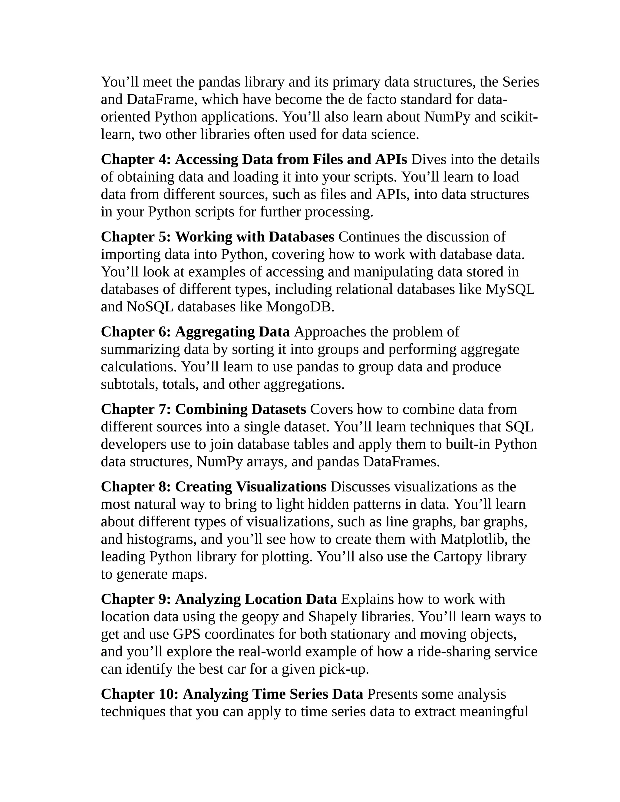 You’ll meet the pandas library and its primary data structures, the Series
and DataFrame, which have become the de facto standard for data-
oriented Python applications. You’ll also learn about NumPy and scikit-
learn, two other libraries often used for data science.
Chapter 4: Accessing Data from Files and APIs Dives into the details
of obtaining data and loading it into your scripts. You’ll learn to load
data from different sources, such as files and APIs, into data structures
in your Python scripts for further processing.
Chapter 5: Working with Databases Continues the discussion of
importing data into Python, covering how to work with database data.
You’ll look at examples of accessing and manipulating data stored in
databases of different types, including relational databases like MySQL
and NoSQL databases like MongoDB.
Chapter 6: Aggregating Data Approaches the problem of
summarizing data by sorting it into groups and performing aggregate
calculations. You’ll learn to use pandas to group data and produce
subtotals, totals, and other aggregations.
Chapter 7: Combining Datasets Covers how to combine data from
different sources into a single dataset. You’ll learn techniques that SQL
developers use to join database tables and apply them to built-in Python
data structures, NumPy arrays, and pandas DataFrames.
Chapter 8: Creating Visualizations Discusses visualizations as the
most natural way to bring to light hidden patterns in data. You’ll learn
about different types of visualizations, such as line graphs, bar graphs,
and histograms, and you’ll see how to create them with Matplotlib, the
leading Python library for plotting. You’ll also use the Cartopy library
to generate maps.
Chapter 9: Analyzing Location Data Explains how to work with
location data using the geopy and Shapely libraries. You’ll learn ways to
get and use GPS coordinates for both stationary and moving objects,
and you’ll explore the real-world example of how a ride-sharing service
can identify the best car for a given pick-up.
Chapter 10: Analyzing Time Series Data Presents some analysis
techniques that you can apply to time series data to extract meaningful
 