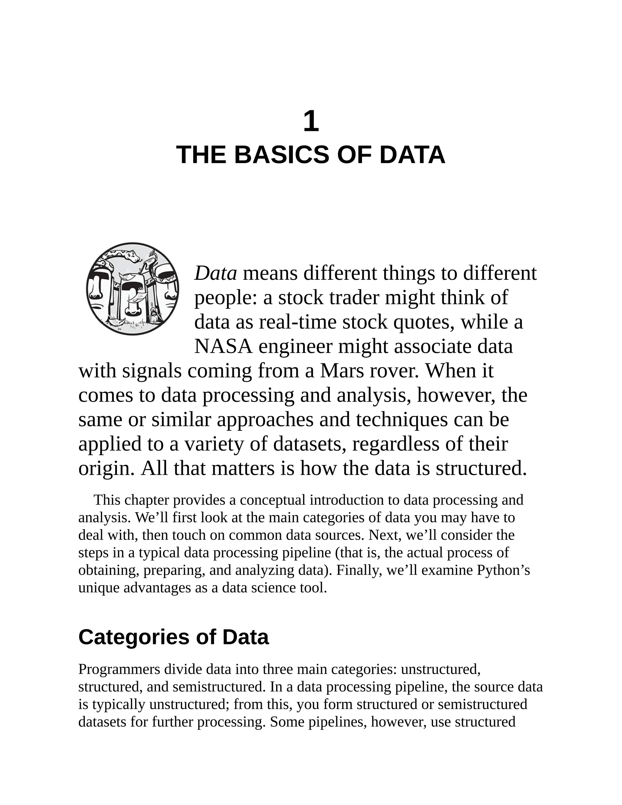 1
THE BASICS OF DATA
Data means different things to different
people: a stock trader might think of
data as real-time stock quotes, while a
NASA engineer might associate data
with signals coming from a Mars rover. When it
comes to data processing and analysis, however, the
same or similar approaches and techniques can be
applied to a variety of datasets, regardless of their
origin. All that matters is how the data is structured.
This chapter provides a conceptual introduction to data processing and
analysis. We’ll first look at the main categories of data you may have to
deal with, then touch on common data sources. Next, we’ll consider the
steps in a typical data processing pipeline (that is, the actual process of
obtaining, preparing, and analyzing data). Finally, we’ll examine Python’s
unique advantages as a data science tool.
Categories of Data
Programmers divide data into three main categories: unstructured,
structured, and semistructured. In a data processing pipeline, the source data
is typically unstructured; from this, you form structured or semistructured
datasets for further processing. Some pipelines, however, use structured
 