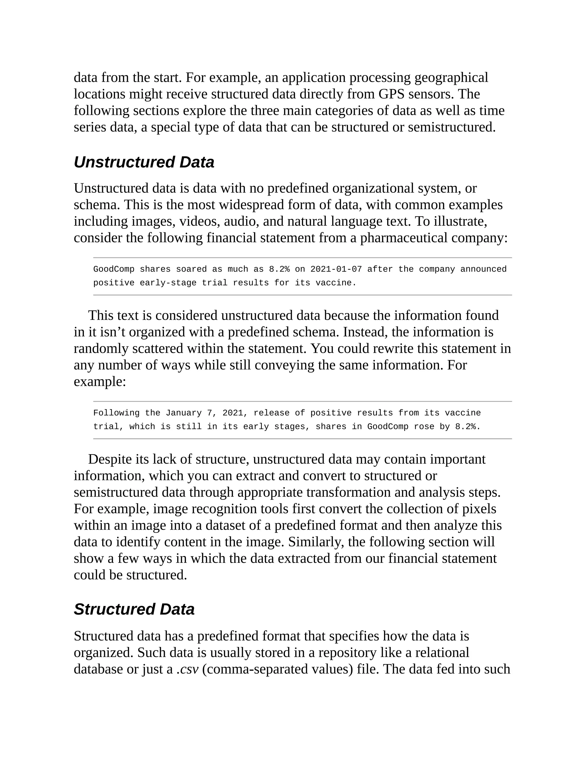 data from the start. For example, an application processing geographical
locations might receive structured data directly from GPS sensors. The
following sections explore the three main categories of data as well as time
series data, a special type of data that can be structured or semistructured.
Unstructured Data
Unstructured data is data with no predefined organizational system, or
schema. This is the most widespread form of data, with common examples
including images, videos, audio, and natural language text. To illustrate,
consider the following financial statement from a pharmaceutical company:
GoodComp shares soared as much as 8.2% on 2021-01-07 after the company announced
positive early-stage trial results for its vaccine.
This text is considered unstructured data because the information found
in it isn’t organized with a predefined schema. Instead, the information is
randomly scattered within the statement. You could rewrite this statement in
any number of ways while still conveying the same information. For
example:
Following the January 7, 2021, release of positive results from its vaccine
trial, which is still in its early stages, shares in GoodComp rose by 8.2%.
Despite its lack of structure, unstructured data may contain important
information, which you can extract and convert to structured or
semistructured data through appropriate transformation and analysis steps.
For example, image recognition tools first convert the collection of pixels
within an image into a dataset of a predefined format and then analyze this
data to identify content in the image. Similarly, the following section will
show a few ways in which the data extracted from our financial statement
could be structured.
Structured Data
Structured data has a predefined format that specifies how the data is
organized. Such data is usually stored in a repository like a relational
database or just a .csv (comma-separated values) file. The data fed into such
 