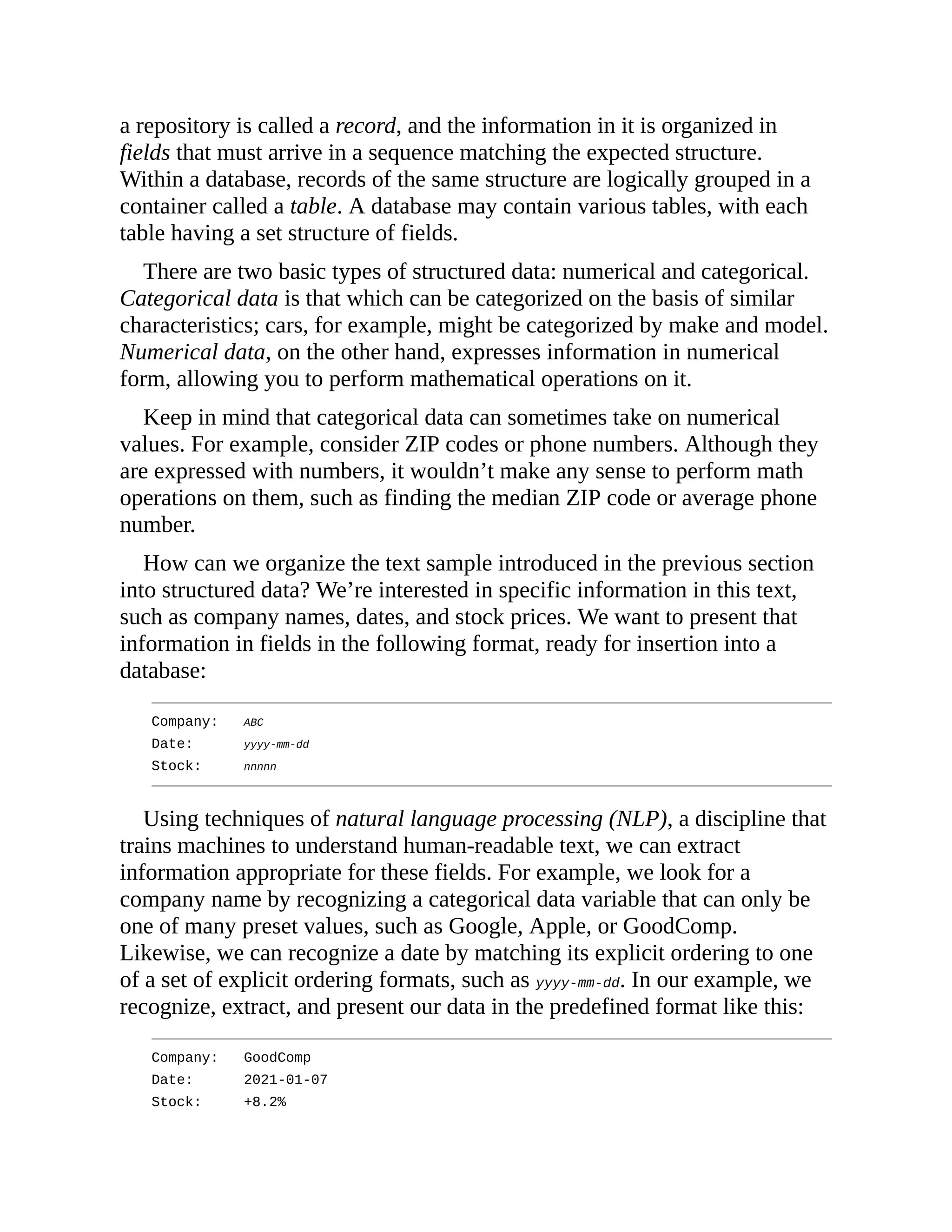 a repository is called a record, and the information in it is organized in
fields that must arrive in a sequence matching the expected structure.
Within a database, records of the same structure are logically grouped in a
container called a table. A database may contain various tables, with each
table having a set structure of fields.
There are two basic types of structured data: numerical and categorical.
Categorical data is that which can be categorized on the basis of similar
characteristics; cars, for example, might be categorized by make and model.
Numerical data, on the other hand, expresses information in numerical
form, allowing you to perform mathematical operations on it.
Keep in mind that categorical data can sometimes take on numerical
values. For example, consider ZIP codes or phone numbers. Although they
are expressed with numbers, it wouldn’t make any sense to perform math
operations on them, such as finding the median ZIP code or average phone
number.
How can we organize the text sample introduced in the previous section
into structured data? We’re interested in specific information in this text,
such as company names, dates, and stock prices. We want to present that
information in fields in the following format, ready for insertion into a
database:
Company: ABC
Date: yyyy-mm-dd
Stock: nnnnn
Using techniques of natural language processing (NLP), a discipline that
trains machines to understand human-readable text, we can extract
information appropriate for these fields. For example, we look for a
company name by recognizing a categorical data variable that can only be
one of many preset values, such as Google, Apple, or GoodComp.
Likewise, we can recognize a date by matching its explicit ordering to one
of a set of explicit ordering formats, such as yyyy-mm-dd. In our example, we
recognize, extract, and present our data in the predefined format like this:
Company: GoodComp
Date: 2021-01-07
Stock: +8.2%
 