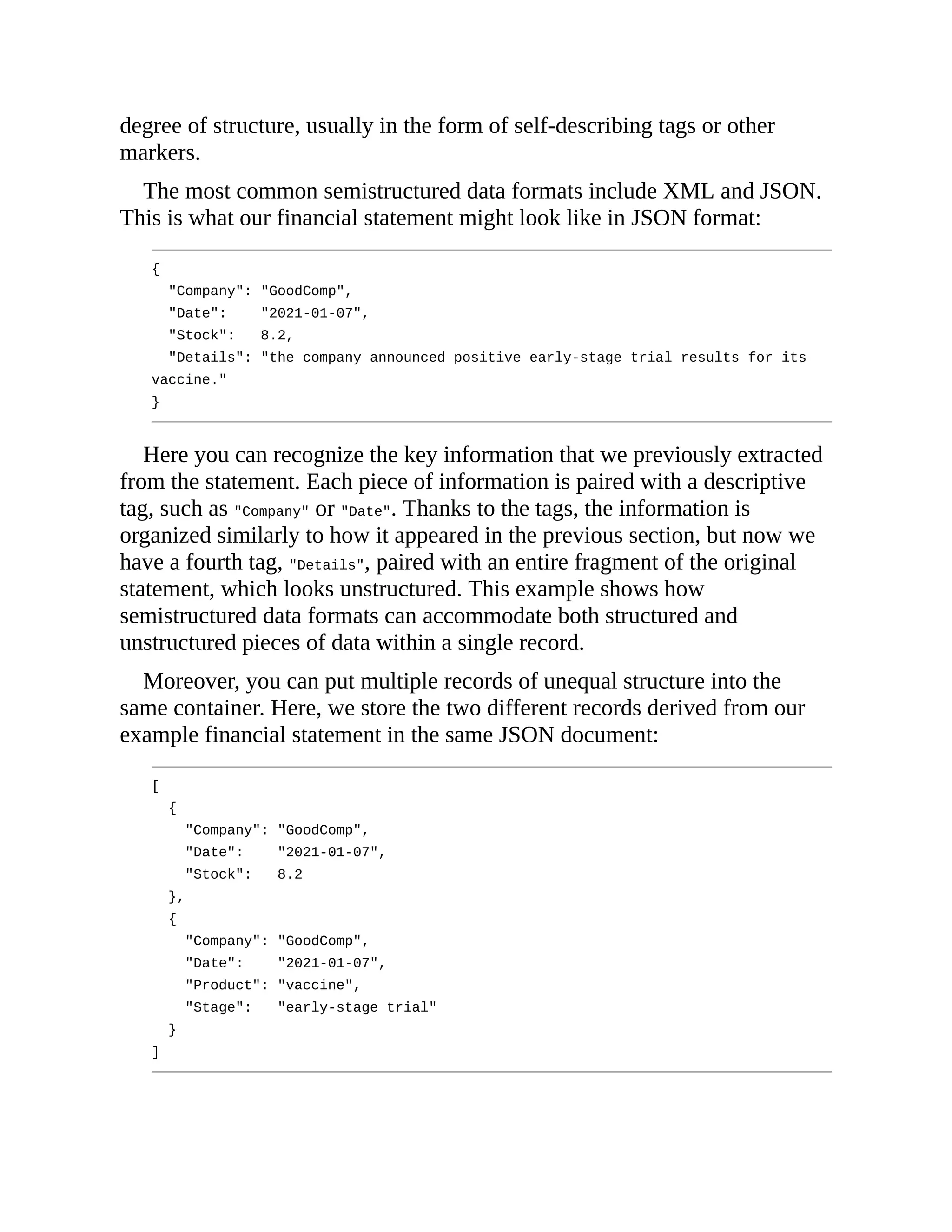 degree of structure, usually in the form of self-describing tags or other
markers.
The most common semistructured data formats include XML and JSON.
This is what our financial statement might look like in JSON format:
{
"Company": "GoodComp",
"Date": "2021-01-07",
"Stock": 8.2,
"Details": "the company announced positive early-stage trial results for its
vaccine."
}
Here you can recognize the key information that we previously extracted
from the statement. Each piece of information is paired with a descriptive
tag, such as "Company" or "Date". Thanks to the tags, the information is
organized similarly to how it appeared in the previous section, but now we
have a fourth tag, "Details", paired with an entire fragment of the original
statement, which looks unstructured. This example shows how
semistructured data formats can accommodate both structured and
unstructured pieces of data within a single record.
Moreover, you can put multiple records of unequal structure into the
same container. Here, we store the two different records derived from our
example financial statement in the same JSON document:
[
{
"Company": "GoodComp",
"Date": "2021-01-07",
"Stock": 8.2
},
{
"Company": "GoodComp",
"Date": "2021-01-07",
"Product": "vaccine",
"Stage": "early-stage trial"
}
]
 