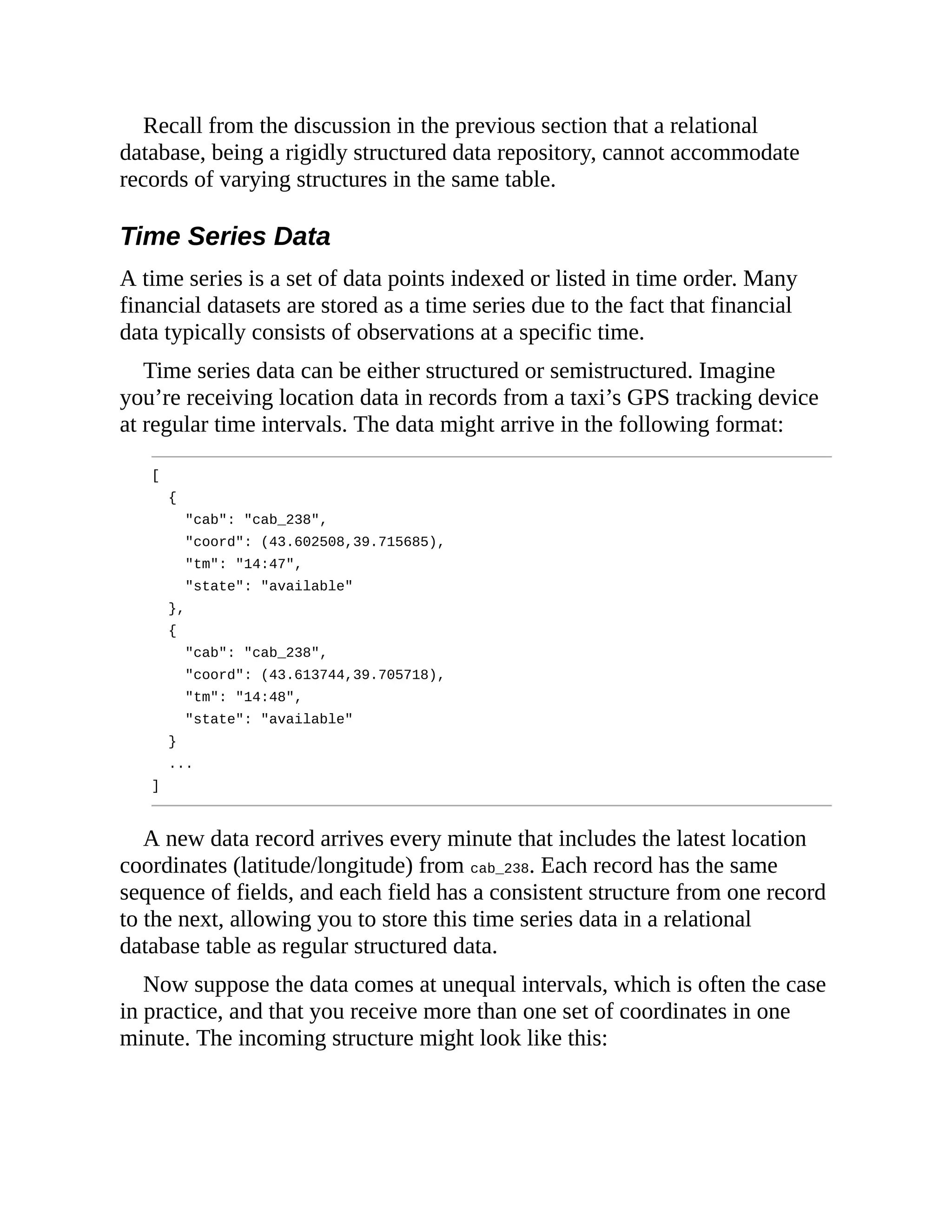 Recall from the discussion in the previous section that a relational
database, being a rigidly structured data repository, cannot accommodate
records of varying structures in the same table.
Time Series Data
A time series is a set of data points indexed or listed in time order. Many
financial datasets are stored as a time series due to the fact that financial
data typically consists of observations at a specific time.
Time series data can be either structured or semistructured. Imagine
you’re receiving location data in records from a taxi’s GPS tracking device
at regular time intervals. The data might arrive in the following format:
[
{
"cab": "cab_238",
"coord": (43.602508,39.715685),
"tm": "14:47",
"state": "available"
},
{
"cab": "cab_238",
"coord": (43.613744,39.705718),
"tm": "14:48",
"state": "available"
}
...
]
A new data record arrives every minute that includes the latest location
coordinates (latitude/longitude) from cab_238. Each record has the same
sequence of fields, and each field has a consistent structure from one record
to the next, allowing you to store this time series data in a relational
database table as regular structured data.
Now suppose the data comes at unequal intervals, which is often the case
in practice, and that you receive more than one set of coordinates in one
minute. The incoming structure might look like this:
 