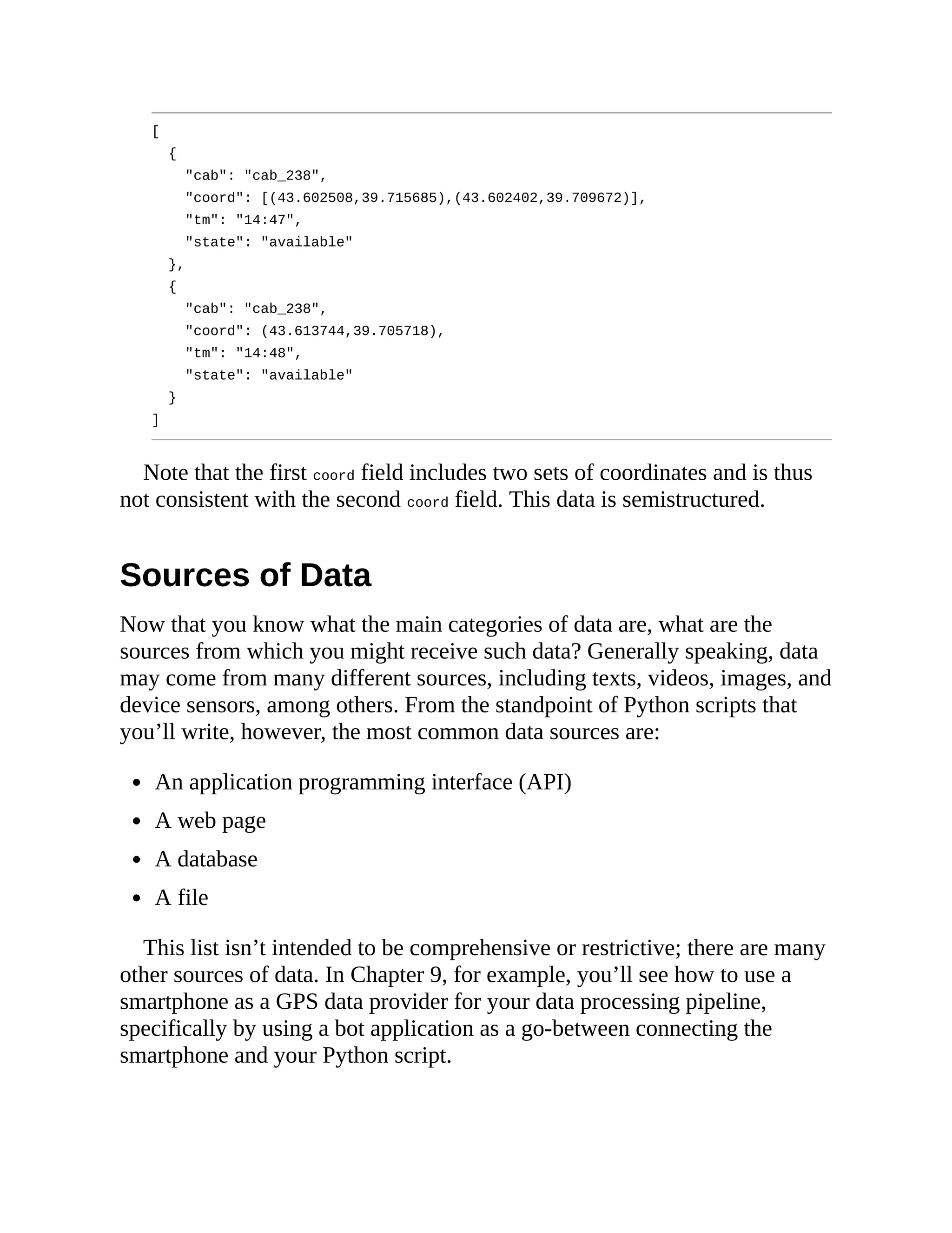 [
{
"cab": "cab_238",
"coord": [(43.602508,39.715685),(43.602402,39.709672)],
"tm": "14:47",
"state": "available"
},
{
"cab": "cab_238",
"coord": (43.613744,39.705718),
"tm": "14:48",
"state": "available"
}
]
Note that the first coord field includes two sets of coordinates and is thus
not consistent with the second coord field. This data is semistructured.
Sources of Data
Now that you know what the main categories of data are, what are the
sources from which you might receive such data? Generally speaking, data
may come from many different sources, including texts, videos, images, and
device sensors, among others. From the standpoint of Python scripts that
you’ll write, however, the most common data sources are:
An application programming interface (API)
A web page
A database
A file
This list isn’t intended to be comprehensive or restrictive; there are many
other sources of data. In Chapter 9, for example, you’ll see how to use a
smartphone as a GPS data provider for your data processing pipeline,
specifically by using a bot application as a go-between connecting the
smartphone and your Python script.
 