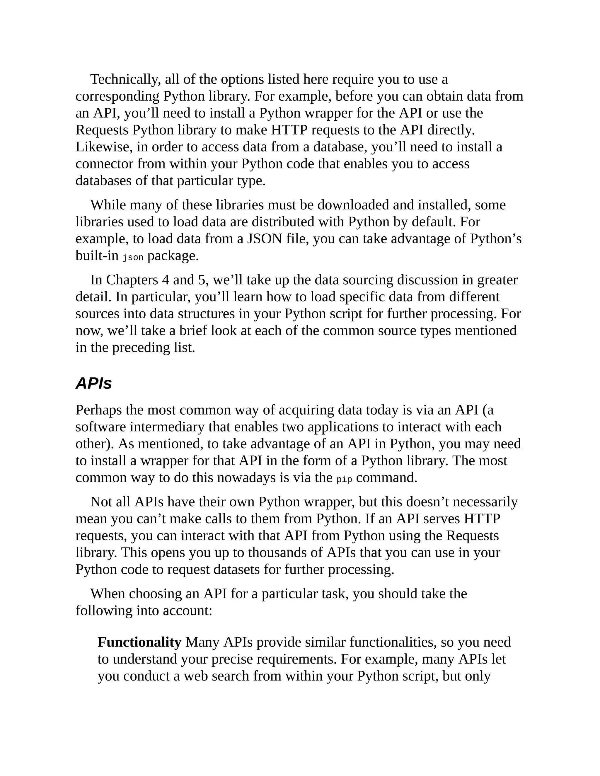 Technically, all of the options listed here require you to use a
corresponding Python library. For example, before you can obtain data from
an API, you’ll need to install a Python wrapper for the API or use the
Requests Python library to make HTTP requests to the API directly.
Likewise, in order to access data from a database, you’ll need to install a
connector from within your Python code that enables you to access
databases of that particular type.
While many of these libraries must be downloaded and installed, some
libraries used to load data are distributed with Python by default. For
example, to load data from a JSON file, you can take advantage of Python’s
built-in json package.
In Chapters 4 and 5, we’ll take up the data sourcing discussion in greater
detail. In particular, you’ll learn how to load specific data from different
sources into data structures in your Python script for further processing. For
now, we’ll take a brief look at each of the common source types mentioned
in the preceding list.
APIs
Perhaps the most common way of acquiring data today is via an API (a
software intermediary that enables two applications to interact with each
other). As mentioned, to take advantage of an API in Python, you may need
to install a wrapper for that API in the form of a Python library. The most
common way to do this nowadays is via the pip command.
Not all APIs have their own Python wrapper, but this doesn’t necessarily
mean you can’t make calls to them from Python. If an API serves HTTP
requests, you can interact with that API from Python using the Requests
library. This opens you up to thousands of APIs that you can use in your
Python code to request datasets for further processing.
When choosing an API for a particular task, you should take the
following into account:
Functionality Many APIs provide similar functionalities, so you need
to understand your precise requirements. For example, many APIs let
you conduct a web search from within your Python script, but only
 