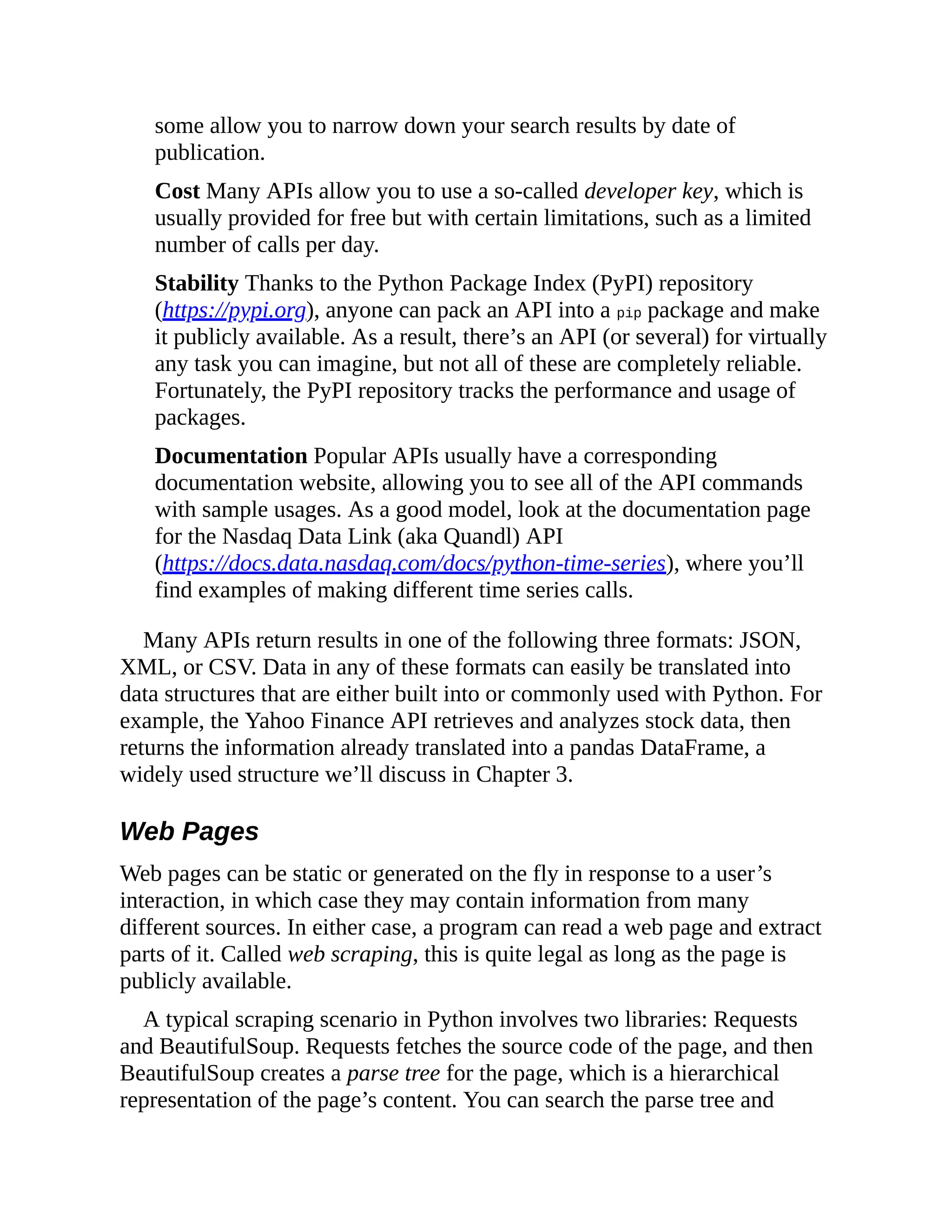 some allow you to narrow down your search results by date of
publication.
Cost Many APIs allow you to use a so-called developer key, which is
usually provided for free but with certain limitations, such as a limited
number of calls per day.
Stability Thanks to the Python Package Index (PyPI) repository
(https://pypi.org), anyone can pack an API into a pip package and make
it publicly available. As a result, there’s an API (or several) for virtually
any task you can imagine, but not all of these are completely reliable.
Fortunately, the PyPI repository tracks the performance and usage of
packages.
Documentation Popular APIs usually have a corresponding
documentation website, allowing you to see all of the API commands
with sample usages. As a good model, look at the documentation page
for the Nasdaq Data Link (aka Quandl) API
(https://docs.data.nasdaq.com/docs/python-time-series), where you’ll
find examples of making different time series calls.
Many APIs return results in one of the following three formats: JSON,
XML, or CSV. Data in any of these formats can easily be translated into
data structures that are either built into or commonly used with Python. For
example, the Yahoo Finance API retrieves and analyzes stock data, then
returns the information already translated into a pandas DataFrame, a
widely used structure we’ll discuss in Chapter 3.
Web Pages
Web pages can be static or generated on the fly in response to a user’s
interaction, in which case they may contain information from many
different sources. In either case, a program can read a web page and extract
parts of it. Called web scraping, this is quite legal as long as the page is
publicly available.
A typical scraping scenario in Python involves two libraries: Requests
and BeautifulSoup. Requests fetches the source code of the page, and then
BeautifulSoup creates a parse tree for the page, which is a hierarchical
representation of the page’s content. You can search the parse tree and
 