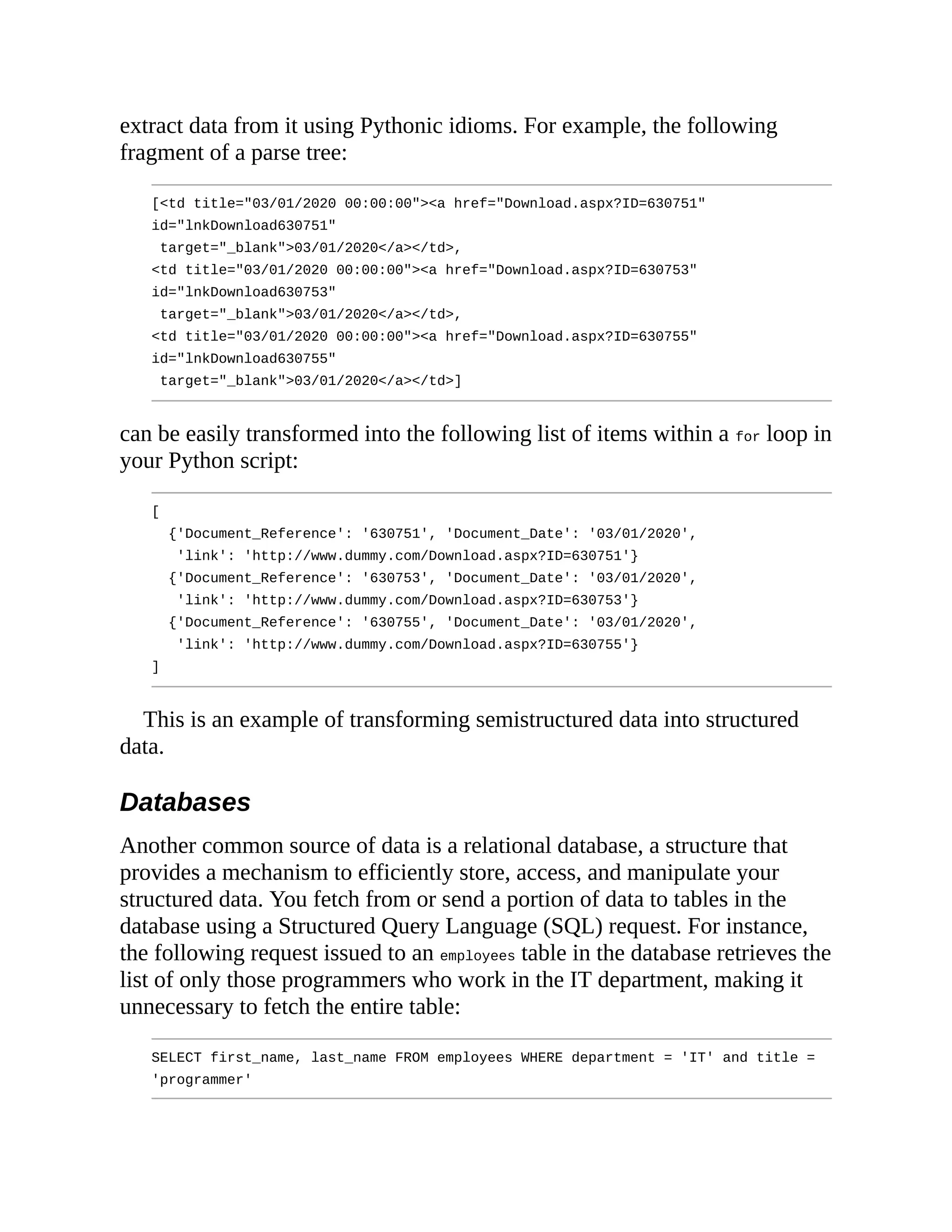 extract data from it using Pythonic idioms. For example, the following
fragment of a parse tree:
[<td title="03/01/2020 00:00:00"><a href="Download.aspx?ID=630751"
id="lnkDownload630751"
target="_blank">03/01/2020</a></td>,
<td title="03/01/2020 00:00:00"><a href="Download.aspx?ID=630753"
id="lnkDownload630753"
target="_blank">03/01/2020</a></td>,
<td title="03/01/2020 00:00:00"><a href="Download.aspx?ID=630755"
id="lnkDownload630755"
target="_blank">03/01/2020</a></td>]
can be easily transformed into the following list of items within a for loop in
your Python script:
[
{'Document_Reference': '630751', 'Document_Date': '03/01/2020',
'link': 'http://www.dummy.com/Download.aspx?ID=630751'}
{'Document_Reference': '630753', 'Document_Date': '03/01/2020',
'link': 'http://www.dummy.com/Download.aspx?ID=630753'}
{'Document_Reference': '630755', 'Document_Date': '03/01/2020',
'link': 'http://www.dummy.com/Download.aspx?ID=630755'}
]
This is an example of transforming semistructured data into structured
data.
Databases
Another common source of data is a relational database, a structure that
provides a mechanism to efficiently store, access, and manipulate your
structured data. You fetch from or send a portion of data to tables in the
database using a Structured Query Language (SQL) request. For instance,
the following request issued to an employees table in the database retrieves the
list of only those programmers who work in the IT department, making it
unnecessary to fetch the entire table:
SELECT first_name, last_name FROM employees WHERE department = 'IT' and title =
'programmer'
 