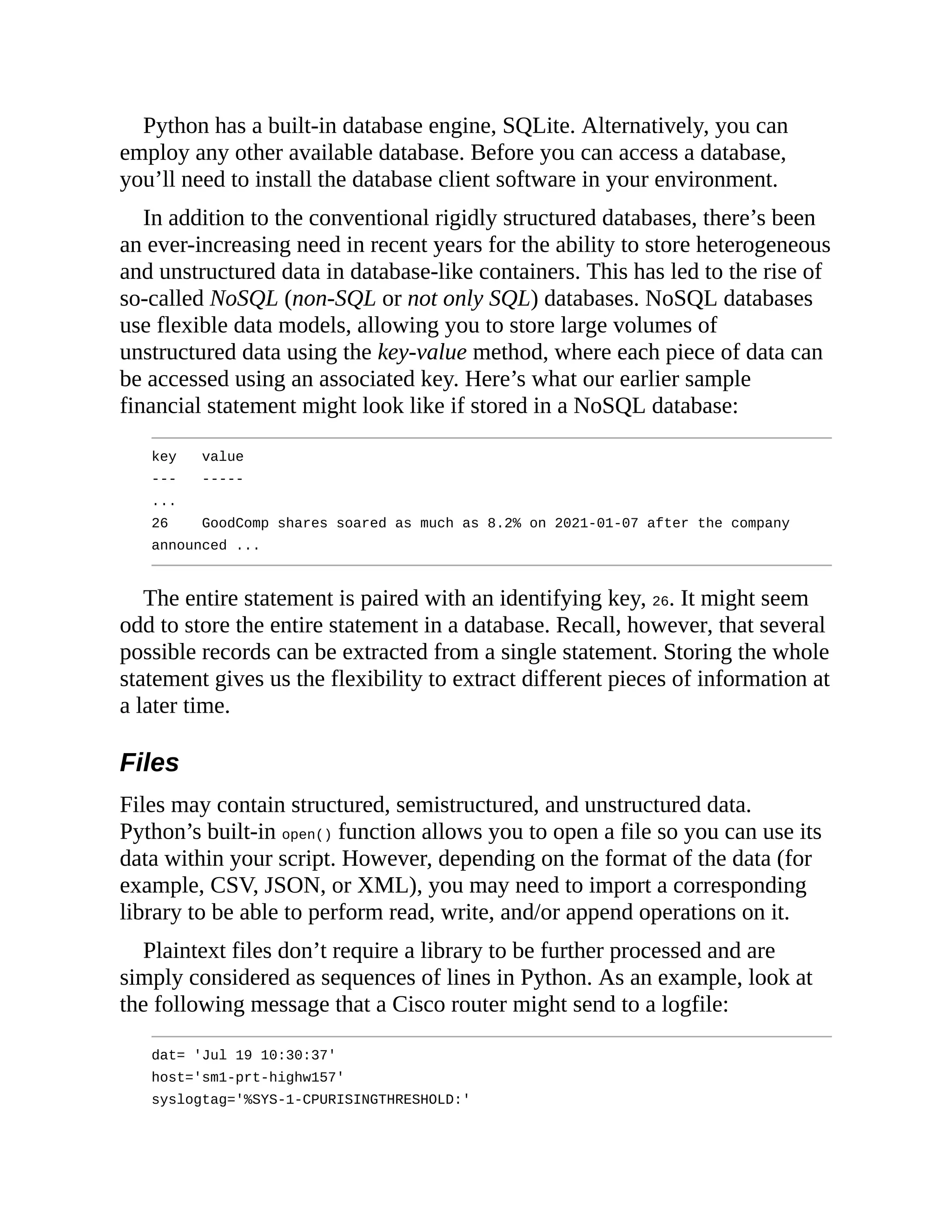 Python has a built-in database engine, SQLite. Alternatively, you can
employ any other available database. Before you can access a database,
you’ll need to install the database client software in your environment.
In addition to the conventional rigidly structured databases, there’s been
an ever-increasing need in recent years for the ability to store heterogeneous
and unstructured data in database-like containers. This has led to the rise of
so-called NoSQL (non-SQL or not only SQL) databases. NoSQL databases
use flexible data models, allowing you to store large volumes of
unstructured data using the key-value method, where each piece of data can
be accessed using an associated key. Here’s what our earlier sample
financial statement might look like if stored in a NoSQL database:
key value
--- -----
...
26 GoodComp shares soared as much as 8.2% on 2021-01-07 after the company
announced ...
The entire statement is paired with an identifying key, 26. It might seem
odd to store the entire statement in a database. Recall, however, that several
possible records can be extracted from a single statement. Storing the whole
statement gives us the flexibility to extract different pieces of information at
a later time.
Files
Files may contain structured, semistructured, and unstructured data.
Python’s built-in open() function allows you to open a file so you can use its
data within your script. However, depending on the format of the data (for
example, CSV, JSON, or XML), you may need to import a corresponding
library to be able to perform read, write, and/or append operations on it.
Plaintext files don’t require a library to be further processed and are
simply considered as sequences of lines in Python. As an example, look at
the following message that a Cisco router might send to a logfile:
dat= 'Jul 19 10:30:37'
host='sm1-prt-highw157'
syslogtag='%SYS-1-CPURISINGTHRESHOLD:'
 
