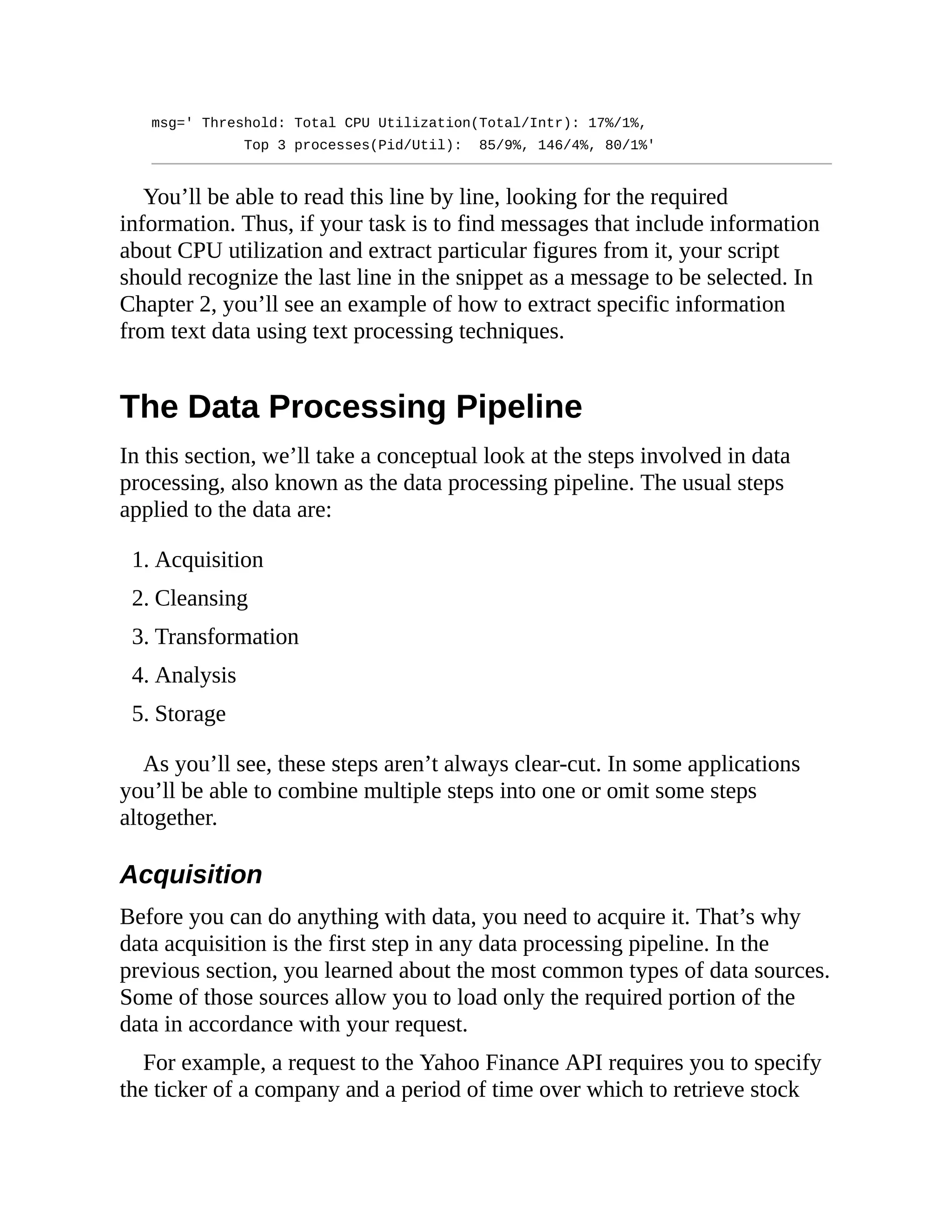 msg=' Threshold: Total CPU Utilization(Total/Intr): 17%/1%,
Top 3 processes(Pid/Util): 85/9%, 146/4%, 80/1%'
You’ll be able to read this line by line, looking for the required
information. Thus, if your task is to find messages that include information
about CPU utilization and extract particular figures from it, your script
should recognize the last line in the snippet as a message to be selected. In
Chapter 2, you’ll see an example of how to extract specific information
from text data using text processing techniques.
The Data Processing Pipeline
In this section, we’ll take a conceptual look at the steps involved in data
processing, also known as the data processing pipeline. The usual steps
applied to the data are:
1. Acquisition
2. Cleansing
3. Transformation
4. Analysis
5. Storage
As you’ll see, these steps aren’t always clear-cut. In some applications
you’ll be able to combine multiple steps into one or omit some steps
altogether.
Acquisition
Before you can do anything with data, you need to acquire it. That’s why
data acquisition is the first step in any data processing pipeline. In the
previous section, you learned about the most common types of data sources.
Some of those sources allow you to load only the required portion of the
data in accordance with your request.
For example, a request to the Yahoo Finance API requires you to specify
the ticker of a company and a period of time over which to retrieve stock
 