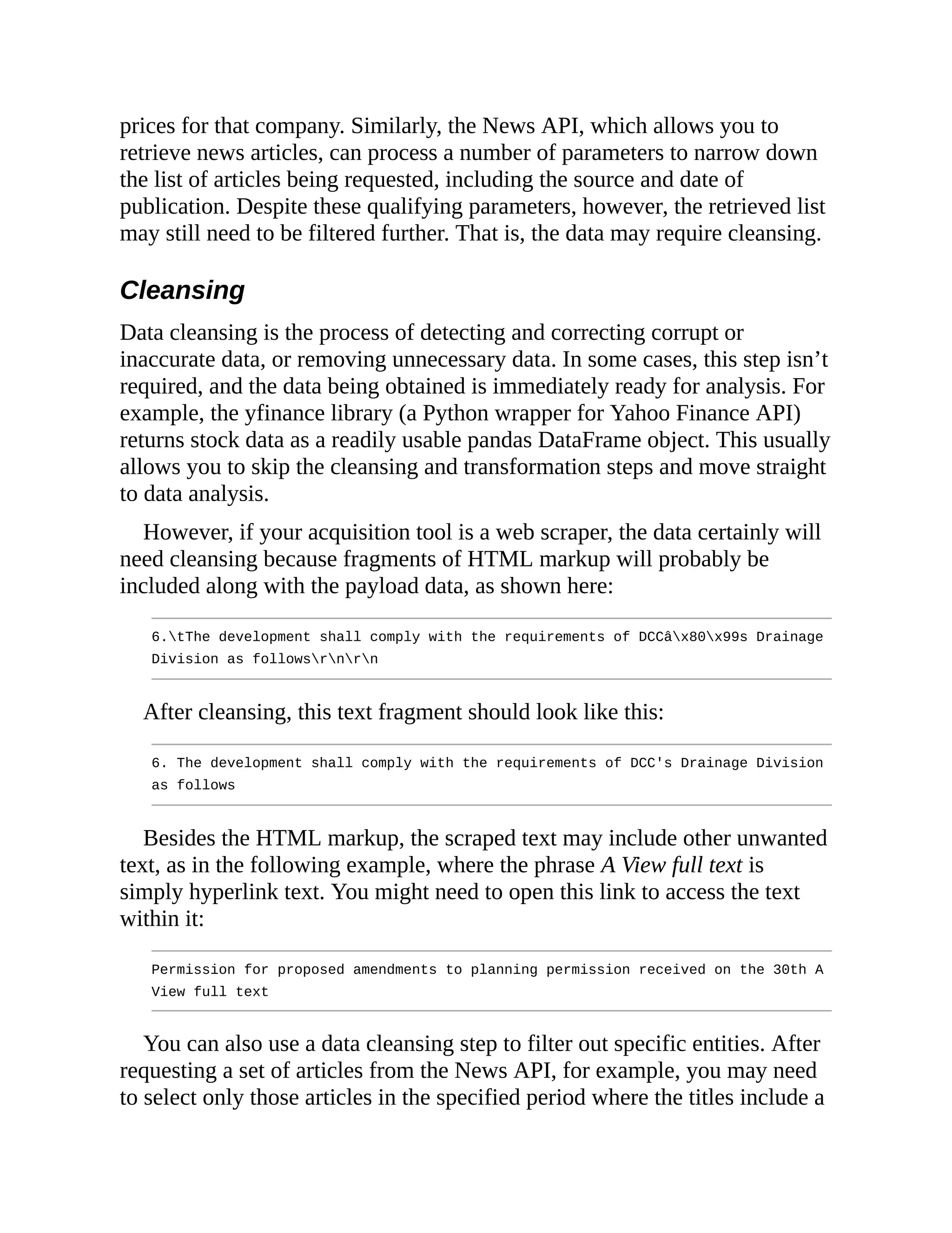 prices for that company. Similarly, the News API, which allows you to
retrieve news articles, can process a number of parameters to narrow down
the list of articles being requested, including the source and date of
publication. Despite these qualifying parameters, however, the retrieved list
may still need to be filtered further. That is, the data may require cleansing.
Cleansing
Data cleansing is the process of detecting and correcting corrupt or
inaccurate data, or removing unnecessary data. In some cases, this step isn’t
required, and the data being obtained is immediately ready for analysis. For
example, the yfinance library (a Python wrapper for Yahoo Finance API)
returns stock data as a readily usable pandas DataFrame object. This usually
allows you to skip the cleansing and transformation steps and move straight
to data analysis.
However, if your acquisition tool is a web scraper, the data certainly will
need cleansing because fragments of HTML markup will probably be
included along with the payload data, as shown here:
6.tThe development shall comply with the requirements of DCCâx80x99s Drainage
Division as followsrnrn
After cleansing, this text fragment should look like this:
6. The development shall comply with the requirements of DCC's Drainage Division
as follows
Besides the HTML markup, the scraped text may include other unwanted
text, as in the following example, where the phrase A View full text is
simply hyperlink text. You might need to open this link to access the text
within it:
Permission for proposed amendments to planning permission received on the 30th A
View full text
You can also use a data cleansing step to filter out specific entities. After
requesting a set of articles from the News API, for example, you may need
to select only those articles in the specified period where the titles include a
 