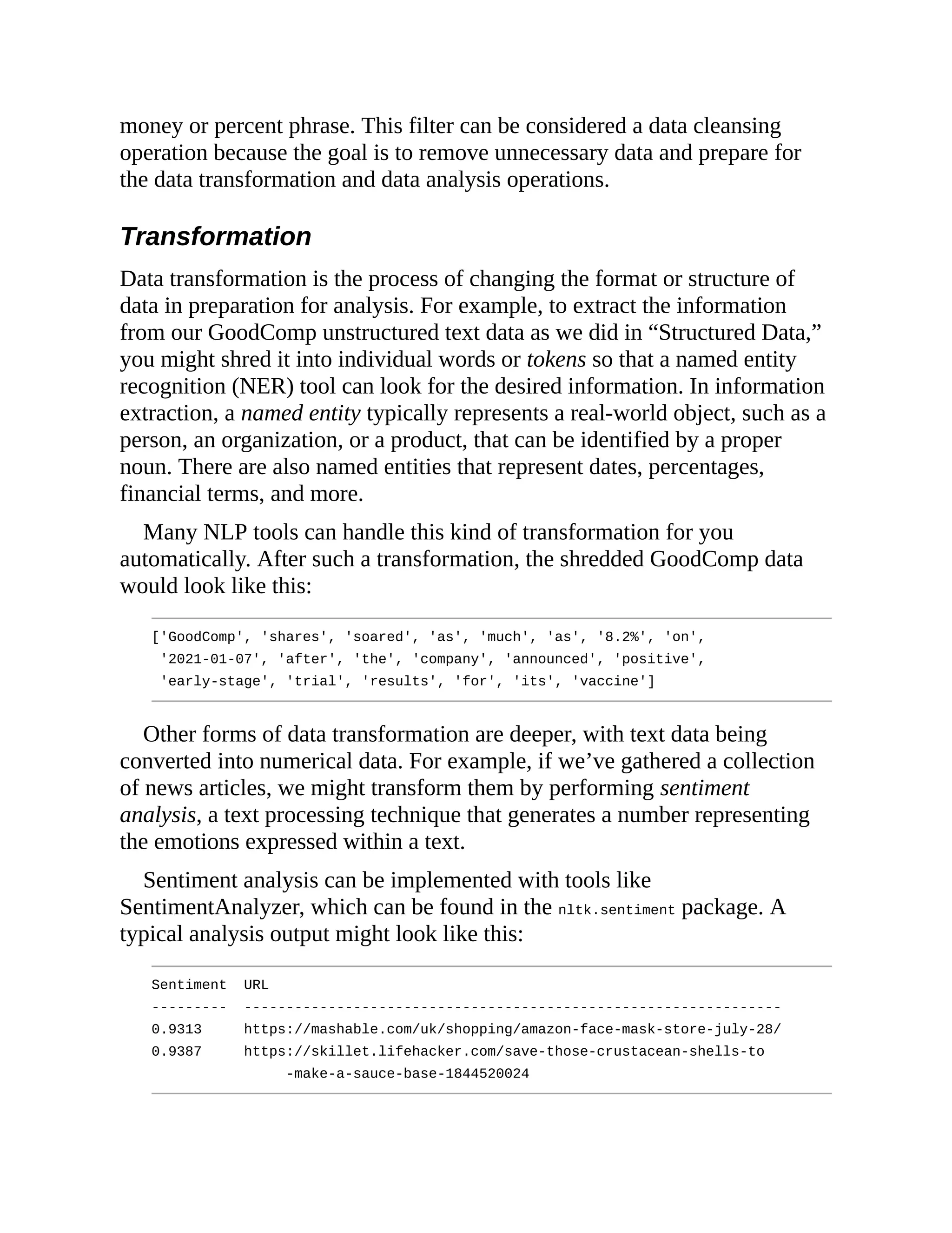 money or percent phrase. This filter can be considered a data cleansing
operation because the goal is to remove unnecessary data and prepare for
the data transformation and data analysis operations.
Transformation
Data transformation is the process of changing the format or structure of
data in preparation for analysis. For example, to extract the information
from our GoodComp unstructured text data as we did in “Structured Data,”
you might shred it into individual words or tokens so that a named entity
recognition (NER) tool can look for the desired information. In information
extraction, a named entity typically represents a real-world object, such as a
person, an organization, or a product, that can be identified by a proper
noun. There are also named entities that represent dates, percentages,
financial terms, and more.
Many NLP tools can handle this kind of transformation for you
automatically. After such a transformation, the shredded GoodComp data
would look like this:
['GoodComp', 'shares', 'soared', 'as', 'much', 'as', '8.2%', 'on',
'2021-01-07', 'after', 'the', 'company', 'announced', 'positive',
'early-stage', 'trial', 'results', 'for', 'its', 'vaccine']
Other forms of data transformation are deeper, with text data being
converted into numerical data. For example, if we’ve gathered a collection
of news articles, we might transform them by performing sentiment
analysis, a text processing technique that generates a number representing
the emotions expressed within a text.
Sentiment analysis can be implemented with tools like
SentimentAnalyzer, which can be found in the nltk.sentiment package. A
typical analysis output might look like this:
Sentiment URL
--------- ----------------------------------------------------------------
0.9313 https://mashable.com/uk/shopping/amazon-face-mask-store-july-28/
0.9387 https://skillet.lifehacker.com/save-those-crustacean-shells-to
-make-a-sauce-base-1844520024
 
