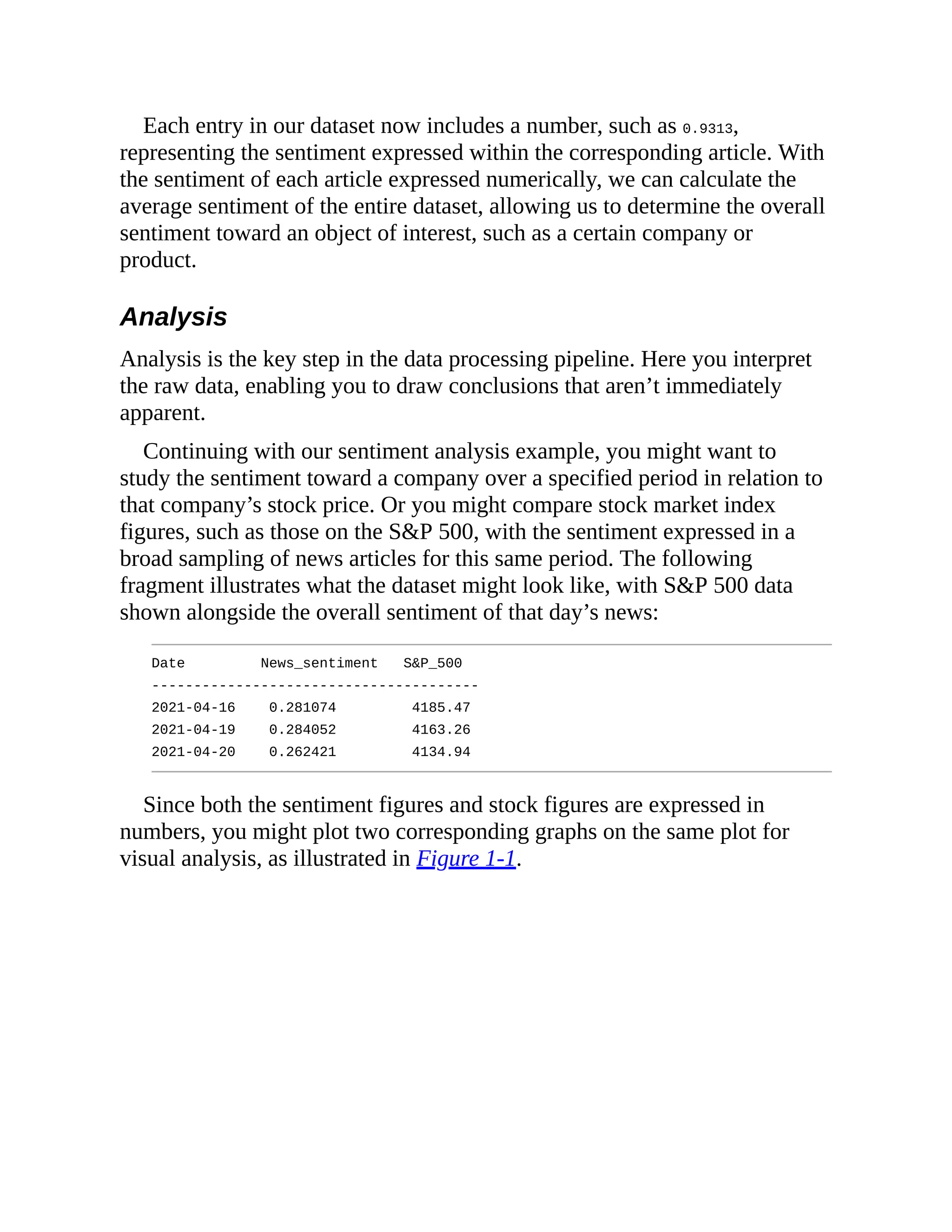 Each entry in our dataset now includes a number, such as 0.9313,
representing the sentiment expressed within the corresponding article. With
the sentiment of each article expressed numerically, we can calculate the
average sentiment of the entire dataset, allowing us to determine the overall
sentiment toward an object of interest, such as a certain company or
product.
Analysis
Analysis is the key step in the data processing pipeline. Here you interpret
the raw data, enabling you to draw conclusions that aren’t immediately
apparent.
Continuing with our sentiment analysis example, you might want to
study the sentiment toward a company over a specified period in relation to
that company’s stock price. Or you might compare stock market index
figures, such as those on the S&P 500, with the sentiment expressed in a
broad sampling of news articles for this same period. The following
fragment illustrates what the dataset might look like, with S&P 500 data
shown alongside the overall sentiment of that day’s news:
Date News_sentiment S&P_500
---------------------------------------
2021-04-16 0.281074 4185.47
2021-04-19 0.284052 4163.26
2021-04-20 0.262421 4134.94
Since both the sentiment figures and stock figures are expressed in
numbers, you might plot two corresponding graphs on the same plot for
visual analysis, as illustrated in Figure 1-1.
 