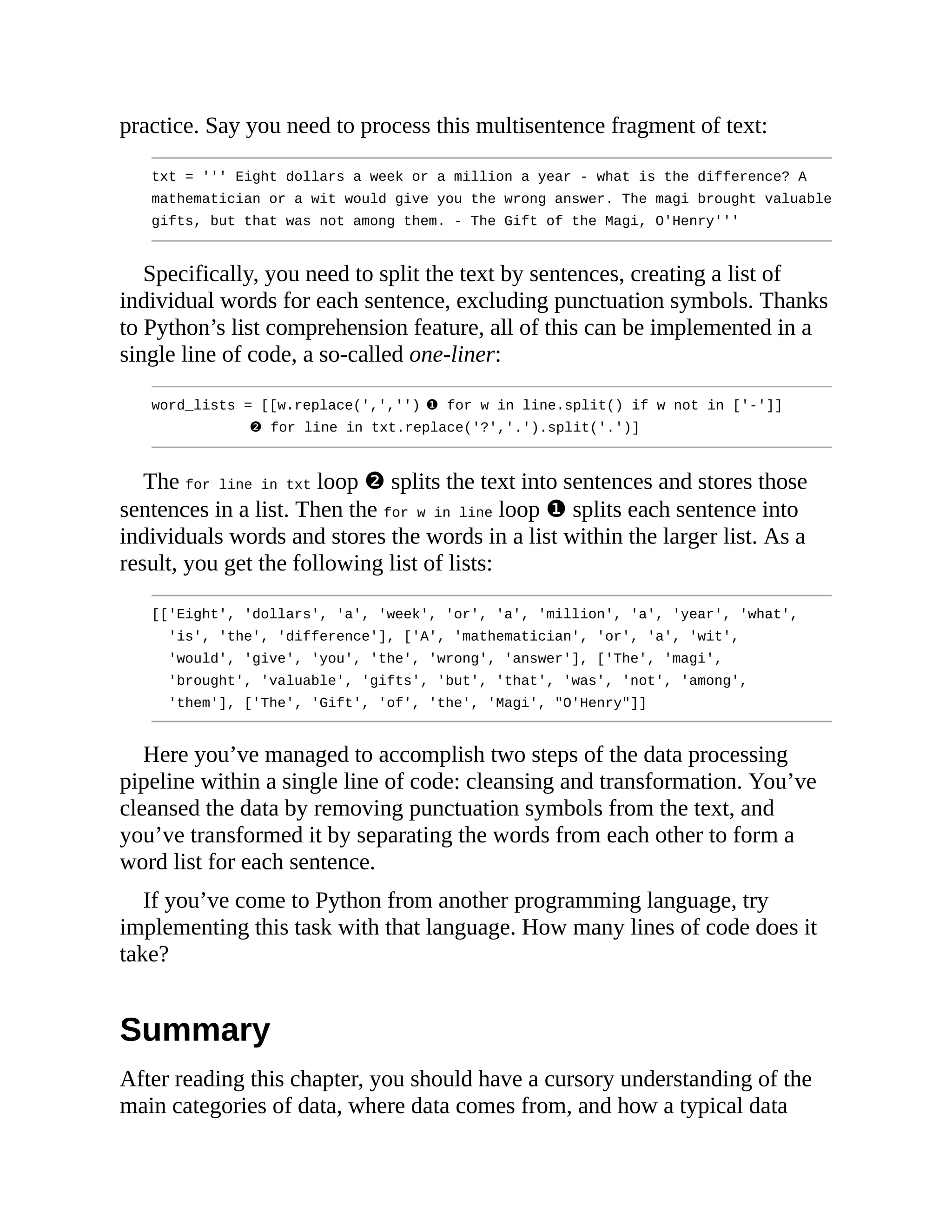practice. Say you need to process this multisentence fragment of text:
txt = ''' Eight dollars a week or a million a year - what is the difference? A
mathematician or a wit would give you the wrong answer. The magi brought valuable
gifts, but that was not among them. - The Gift of the Magi, O'Henry'''
Specifically, you need to split the text by sentences, creating a list of
individual words for each sentence, excluding punctuation symbols. Thanks
to Python’s list comprehension feature, all of this can be implemented in a
single line of code, a so-called one-liner:
word_lists = [[w.replace(',','') ❶ for w in line.split() if w not in ['-']]
❷ for line in txt.replace('?','.').split('.')]
The for line in txt loop ❷ splits the text into sentences and stores those
sentences in a list. Then the for w in line loop ❶ splits each sentence into
individuals words and stores the words in a list within the larger list. As a
result, you get the following list of lists:
[['Eight', 'dollars', 'a', 'week', 'or', 'a', 'million', 'a', 'year', 'what',
'is', 'the', 'difference'], ['A', 'mathematician', 'or', 'a', 'wit',
'would', 'give', 'you', 'the', 'wrong', 'answer'], ['The', 'magi',
'brought', 'valuable', 'gifts', 'but', 'that', 'was', 'not', 'among',
'them'], ['The', 'Gift', 'of', 'the', 'Magi', "O'Henry"]]
Here you’ve managed to accomplish two steps of the data processing
pipeline within a single line of code: cleansing and transformation. You’ve
cleansed the data by removing punctuation symbols from the text, and
you’ve transformed it by separating the words from each other to form a
word list for each sentence.
If you’ve come to Python from another programming language, try
implementing this task with that language. How many lines of code does it
take?
Summary
After reading this chapter, you should have a cursory understanding of the
main categories of data, where data comes from, and how a typical data
 