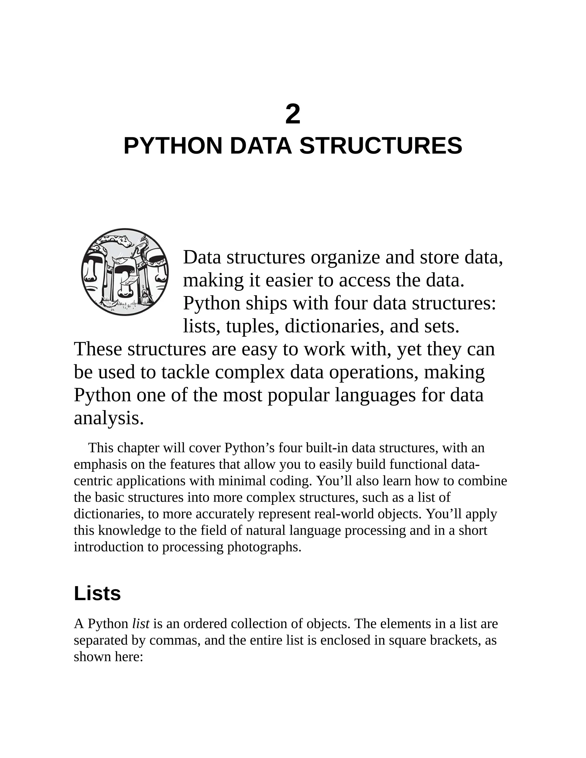 2
PYTHON DATA STRUCTURES
Data structures organize and store data,
making it easier to access the data.
Python ships with four data structures:
lists, tuples, dictionaries, and sets.
These structures are easy to work with, yet they can
be used to tackle complex data operations, making
Python one of the most popular languages for data
analysis.
This chapter will cover Python’s four built-in data structures, with an
emphasis on the features that allow you to easily build functional data-
centric applications with minimal coding. You’ll also learn how to combine
the basic structures into more complex structures, such as a list of
dictionaries, to more accurately represent real-world objects. You’ll apply
this knowledge to the field of natural language processing and in a short
introduction to processing photographs.
Lists
A Python list is an ordered collection of objects. The elements in a list are
separated by commas, and the entire list is enclosed in square brackets, as
shown here:
 