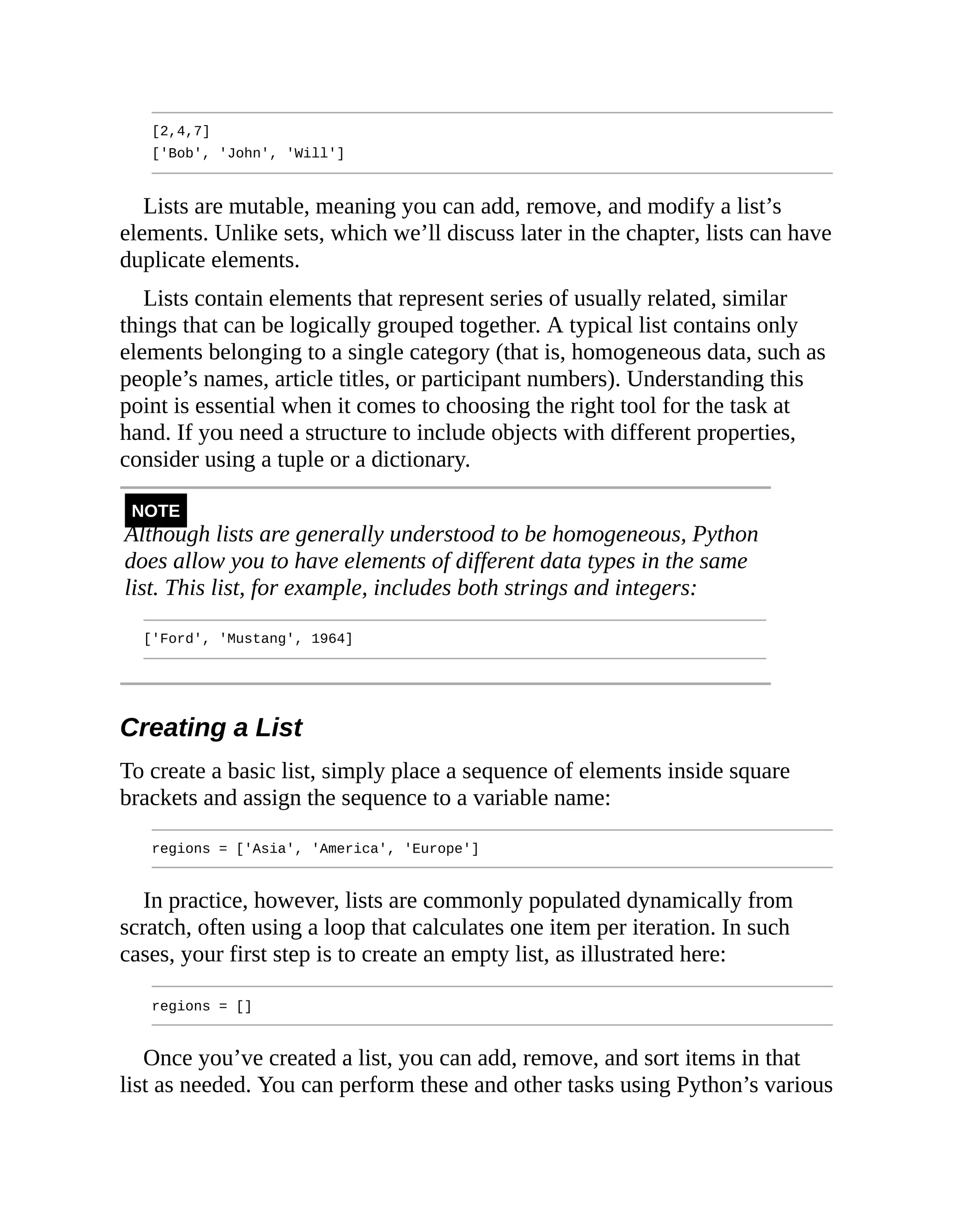 [2,4,7]
['Bob', 'John', 'Will']
Lists are mutable, meaning you can add, remove, and modify a list’s
elements. Unlike sets, which we’ll discuss later in the chapter, lists can have
duplicate elements.
Lists contain elements that represent series of usually related, similar
things that can be logically grouped together. A typical list contains only
elements belonging to a single category (that is, homogeneous data, such as
people’s names, article titles, or participant numbers). Understanding this
point is essential when it comes to choosing the right tool for the task at
hand. If you need a structure to include objects with different properties,
consider using a tuple or a dictionary.
NOTE
Although lists are generally understood to be homogeneous, Python
does allow you to have elements of different data types in the same
list. This list, for example, includes both strings and integers:
['Ford', 'Mustang', 1964]
Creating a List
To create a basic list, simply place a sequence of elements inside square
brackets and assign the sequence to a variable name:
regions = ['Asia', 'America', 'Europe']
In practice, however, lists are commonly populated dynamically from
scratch, often using a loop that calculates one item per iteration. In such
cases, your first step is to create an empty list, as illustrated here:
regions = []
Once you’ve created a list, you can add, remove, and sort items in that
list as needed. You can perform these and other tasks using Python’s various
 